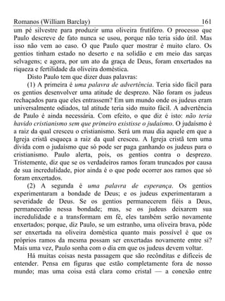 Romanos (William Barclay) 161
um pé silvestre para produzir uma oliveira frutífero. O processo que
Paulo descreve de fato nunca se usou, porque não teria sido útil. Mas
isso não vem ao caso. O que Paulo quer mostrar é muito claro. Os
gentios tinham estado no deserto e na solidão e em meio das sarças
selvagens; e agora, por um ato da graça de Deus, foram enxertados na
riqueza e fertilidade da oliveira doméstica.
Disto Paulo tem que dizer duas palavras:
(1) A primeira é uma palavra de advertência. Teria sido fácil para
os gentios desenvolver uma atitude de desprezo. Não foram os judeus
rechaçados para que eles entrassem? Em um mundo onde os judeus eram
universalmente odiados, tal atitude teria sido muito fácil. A advertência
de Paulo é ainda necessária. Com efeito, o que diz é isto: não teria
havido cristianismo sem que primeiro existisse o judaísmo. O judaísmo é
a raiz da qual cresceu o cristianismo. Será um mau dia aquele em que a
Igreja cristã esqueça a raiz da qual cresceu. A Igreja cristã tem uma
dívida com o judaísmo que só pode ser paga ganhando os judeus para o
cristianismo. Paulo alerta, pois, os gentios contra o desprezo.
Tristemente, diz que se os verdadeiros ramos foram truncados por causa
de sua incredulidade, pior ainda é o que pode ocorrer aos ramos que só
foram enxertados.
(2) A segunda é uma palavra de esperança. Os gentios
experimentaram a bondade de Deus; e os judeus experimentaram a
severidade de Deus. Se os gentios permanecerem fiéis a Deus,
permanecerão nessa bondade; mas, se os judeus deixarem sua
incredulidade e a transformam em fé, eles também serão novamente
enxertados; porque, diz Paulo, se um estranho, uma oliveira brava, pôde
ser enxertada na oliveira doméstica quanto mais possível é que os
próprios ramos da mesma possam ser enxertadas novamente entre si?
Mais uma vez, Paulo sonha com o dia em que os judeus devem voltar.
Há muitas coisas nesta passagem que são recônditas e difíceis de
entender. Pensa em figuras que estão completamente fora de nosso
mundo; mas uma coisa está clara como cristal — a conexão entre
 
