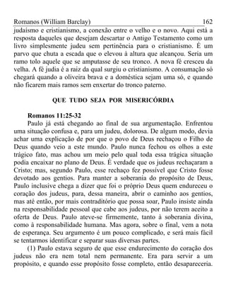 Romanos (William Barclay) 162
judaísmo e cristianismo, a conexão entre o velho e o novo. Aqui está a
resposta daqueles que desejam descartar o Antigo Testamento como um
livro simplesmente judeu sem pertinência para o cristianismo. É um
parvo que chuta a escada que o elevou à altura que alcançou. Seria um
ramo tolo aquele que se amputasse de seu tronco. A nova fé cresceu da
velha. A fé judia é a raiz da qual surgiu o cristianismo. A consumação só
chegará quando a oliveira brava e a doméstica sejam uma só, e quando
não ficarem mais ramos sem enxertar do tronco paterno.
QUE TUDO SEJA POR MISERICÓRDIA
Romanos 11:25-32
Paulo já está chegando ao final de sua argumentação. Enfrentou
uma situação confusa e, para um judeu, dolorosa. De algum modo, devia
achar uma explicação de por que o povo de Deus rechaçou o Filho de
Deus quando veio a este mundo. Paulo nunca fechou os olhos a este
trágico fato, mas achou um meio pelo qual toda essa trágica situação
podia encaixar no plano de Deus. É verdade que os judeus rechaçaram a
Cristo; mas, segundo Paulo, esse rechaço fez possível que Cristo fosse
devotado aos gentios. Para manter a soberania do propósito de Deus,
Paulo inclusive chega a dizer que foi o próprio Deus quem endureceu o
coração dos judeus, para, dessa maneira, abrir o caminho aos gentios,
mas até então, por mais contraditório que possa soar, Paulo insiste ainda
na responsabilidade pessoal que cabe aos judeus, por não terem aceito a
oferta de Deus. Paulo ateve-se firmemente, tanto à soberania divina,
como à responsabilidade humana. Mas agora, sobre o final, vem a nota
de esperança. Seu argumento é um pouco complicado, e será mais fácil
se tentarmos identificar e separar suas diversas partes.
(1) Paulo estava seguro de que esse endurecimento do coração dos
judeus não era nem total nem permanente. Era para servir a um
propósito, e quando esse propósito fosse completo, então desapareceria.
 