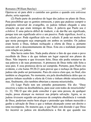 Romanos (William Barclay) 163
Operou-se só para abrir o caminho aos gentios e quando este estivesse
aberto, seria superado.
(2) Paulo parte do paradoxo do lugar dos judeus no plano de Deus.
Para possibilitar que os gentios entrassem, e para que pudesse cumprir o
propósito universal do evangelho, os judeus tinham chegado a uma
situação em que eram inimigos de Deus. A palavra que Paulo usa é
echthroi. É uma palavra difícil de traduzir, e de dar-lhe um significado,
porque tem um significado ativo e um passivo. Pode significar, hostil a,
ou odiado por. Pode significar ódio ou é odiado. E pode ser muito bem
que nesta passagem seja empregada em ambos os sentidos. Os judeus
eram hostis a Deus, tinham rechaçado a oferta de Deus e, portanto
estavam sob o descontentamento de Deus. Esta era a realidade presente
com relação aos judeus.
Mas havia outro fato. Nada podia alterar o fato de que eram o povo
escolhido de Deus e de que tinham um lugar especial nos planos de
Deus. Não importa o que tivessem feito, Deus não podia retratar-se de
sua palavra e de suas promessas. A promessa de Deus tinha sido feita a
seus pais. E essa promessa devia ser cumprida. Portanto, para Paulo era
evidente, e cita Isaías 59:20-21 para provar que o rechaço de Deus pelos
judeus não podia ser permanente. Para ele estava claro que, no final, eles
também se chegariam. No momento, era pela desobediência deles que os
gentios tinham recebido a oferta de Cristo e tinham obtido misericórdia;
mas, finalmente, eles também obteriam a mesma misericórdia.
(3) Logo Paulo tem um estranho pensamento. Ele diz: “Deus
encerrou a todos na desobediência, para usar com todos de misericórdia”
(v. 32, TB) O que não pode conceber é que uma pessoa, de qualquer
nação, possa alcançar ou merecer sua própria salvação. Agora, se os
judeus tivessem seguido um processo de completa obediência à vontade
de Deus, poderiam muito bem alegar e pretender que tinham merecido e
ganho a salvação de Deus e que a tinham alcançado como um direito e
uma recompensa. De maneira que, o que Paulo está dizendo é que Deus
fez incorrer os judeus em desobediência a fim de que quando sua
 