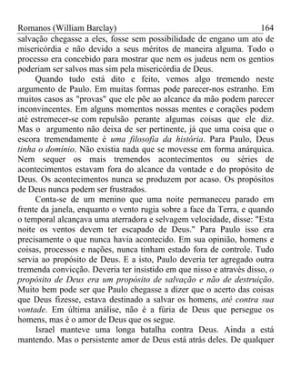 Romanos (William Barclay) 164
salvação chegasse a eles, fosse sem possibilidade de engano um ato de
misericórdia e não devido a seus méritos de maneira alguma. Todo o
processo era concebido para mostrar que nem os judeus nem os gentios
poderiam ser salvos mas sim pela misericórdia de Deus.
Quando tudo está dito e feito, vemos algo tremendo neste
argumento de Paulo. Em muitas formas pode parecer-nos estranho. Em
muitos casos as "provas" que ele põe ao alcance da mão podem parecer
inconvincentes. Em alguns momentos nossas mentes e corações podem
até estremecer-se com repulsão perante algumas coisas que ele diz.
Mas o argumento não deixa de ser pertinente, já que uma coisa que o
escora tremendamente é uma filosofia da história. Para Paulo, Deus
tinha o domínio. Não existia nada que se movesse em forma anárquica.
Nem sequer os mais tremendos acontecimentos ou séries de
acontecimentos estavam fora do alcance da vontade e do propósito de
Deus. Os acontecimentos nunca se produzem por acaso. Os propósitos
de Deus nunca podem ser frustrados.
Conta-se de um menino que uma noite permaneceu parado em
frente da janela, enquanto o vento rugia sobre a face da Terra, e quando
o temporal alcançava uma aterradora e selvagem velocidade, disse: "Esta
noite os ventos devem ter escapado de Deus." Para Paulo isso era
precisamente o que nunca havia acontecido. Em sua opinião, homens e
coisas, processos e nações, nunca tinham estado fora de controle. Tudo
servia ao propósito de Deus. E a isto, Paulo deveria ter agregado outra
tremenda convicção. Deveria ter insistido em que nisso e através disso, o
propósito de Deus era um propósito de salvação e não de destruição.
Muito bem pode ser que Paulo chegasse a dizer que o acerto das coisas
que Deus fizesse, estava destinado a salvar os homens, até contra sua
vontade. Em última análise, não é a fúria de Deus que persegue os
homens, mas é o amor de Deus que os segue.
Israel manteve uma longa batalha contra Deus. Ainda a está
mantendo. Mas o persistente amor de Deus está atrás deles. De qualquer
 