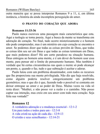 Romanos (William Barclay) 165
outra maneira que se possa interpretar Romanos 9 a 11, é, em última
instância, a história da ainda incompleta perseguição do amor.
O PRANTO DO CORAÇÃO QUE ADORA
Romanos 11:33-36
Paulo nunca escreveu uma passagem mais característica que esta.
Aqui a teologia se torna poesia. Aqui a busca da mente se transforma em
adoração do coração. No final, tudo ocorre misteriosamente e o homem
não pode compreender, mas é um mistério em cujo coração se encontra o
amor. Se podemos dizer que todas as coisas provêm de Deus, que todas
as coisas têm seu ser em Deus e que todas as coisas terminam em Deus,
que mais podemos dizer? Há um certo paradoxo na situação humana.
Deus entregou ao homem uma mente, e é um dever do homem usar essa
mente, para pensar até o limite do pensamento humano. Mas também é
verdade que há certas circunstâncias nas quais a mente só pode alcançar
um ponto, e, quando o faz, tudo o que subtração é aceitar e adorar.
Paulo lutou com um problema desanimador, com todos os recursos
que lhe proporciona sua mente privilegiada. Não diz que haja resolvido,
como alguém poderia resolver categoricamente um problema
geométrico; mas o que diz é que, fazendo todo o possível se contenta em
deixar entregue ao amor e ao poder de Deus. Muitas vezes na vida só
resta dizer: "Meditei, e não posso ver a razão e o caminho. Não posso
captar sua intenção, mas creio em seu amor com todo meu coração. Seja
feita sua vontade!"
Romanos 12
A verdadeira adoração e a mudança essencial - 12:1-2
Um para todos e todos para um - 12:3-8
A vida cristã na ação de cada dia - 12:9-13
O cristão e seus semelhantes - 12:14-21
 