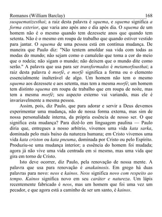 Romanos (William Barclay) 168
susquematizesthai; a raiz desta palavra é squema, e squema significa a
forma exterior, que varia ano após ano e dia após dia. O squema de um
homem não é o mesmo quando tem dezessete anos que quando tem
setenta. Não é o mesmo em roupa de trabalho que quando estiver vestido
para jantar. O squema de uma pessoa está em contínua mudança. De
maneira que Paulo diz: "Não tentem amoldar sua vida com todas as
modas do mundo; não sejam como o camaleão que toma a cor do meio
que o rodeia; não sigam o mundo; não deixem que o mundo dite como
serão." A palavra que usa para ser transformados é metamorfousthai; a
raiz desta palavra é morfé, e morfé significa a forma ou o elemento
essencialmente inalterável de algo. Um homem não tem o mesmo
squema aos dezessete e aos setenta, mas tem a mesma morfé; um homem
tem distinto squema em roupa de trabalho que em roupa de noite, mas
tem a mesma morfé; seu aspecto externo vai variando, mas ele é
invariavelmente a mesma pessoa.
Assim, pois, diz Paulo, que para adorar e servir a Deus devemos
experimentar uma mudança, não de nossa forma externa, mas sim de
nossa personalidade interna, da própria essência de nosso ser. O que
significa esta mudança? Para dizê-lo em linguagem paulina — Paulo
diria que, entregues a nosso arbítrio, vivemos uma vida kata sarka,
dominada pelo mais baixo da natureza humana; em Cristo vivemos uma
vida kata criston ou kata pneuma, dominada por Cristo ou pelo Espírito.
Produziu-se uma mudança interior; a essência do homem foi mudada;
agora já não vive uma vida centrada em si mesmo, mas uma vida que
gira em torno de Cristo.
Isto deve ocorrer, diz Paulo, pela renovação de nossa mente. A
palavra que usa para renovação é anakainosis. Em grego há duas
palavras para novo: neos e kainos. Neos significa novo com respeito ao
tempo. Kainos significa novo em seu caráter e natureza. Um lápis
recentemente fabricado é neos, mas um homem que foi uma vez um
pecador, e que agora está a caminho de ser um santo, é kainos.
 