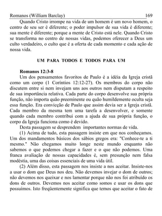 Romanos (William Barclay) 169
Quando Cristo irrompe na vida de um homem é um novo homem, o
centro de seu ser é diferente; o poder impulsor de sua vida é diferente;
sua mente é diferente; porque a mente de Cristo está nele. Quando Cristo
se transforma no centro de nossas vidas, podemos oferecer a Deus um
culto verdadeiro, o culto que é a oferta de cada momento e cada ação de
nossa vida.
UM PARA TODOS E TODOS PARA UM
Romanos 12:3-8
Um dos pensamentos favoritos de Paulo é a idéia da Igreja cristã
como um corpo (1 Coríntios 12:12-27). Os membros do corpo não
discutem entre si nem invejam uns aos outros nem disputam a respeito
de sua importância relativa. Cada parte do corpo desenvolve sua própria
função, não importa quão preeminente ou quão humildemente oculta seja
essa função. Era convicção de Paulo que assim devia ser a Igreja cristã.
Cada membro da mesma tem uma tarefa a desenvolver, e somente
quando cada membro contribui com a ajuda de sua própria função, o
corpo da Igreja funciona como é devido.
Desta passagem se desprendem importantes normas de vida.
(1) Acima de tudo, esta passagem insiste em que nos conheçamos.
Um dos mandamentos básicos dos sábios gregos era: "Conhece-te a ti
mesmo." Não chegamos muito longe neste mundo enquanto não
sabemos o que podemos chegar a fazer e o que não podemos. Uma
franca avaliação de nossas capacidades é, sem presunção nem falsa
modéstia, uma das coisas essenciais de uma vida útil.
(2) Além disso, esta passagem nos insiste a nos aceitar. Insiste-nos
a usar o dom que Deus nos deu. Não devemos invejar o dom de outros;
não devemos nos queixar e nos lamentar porque não nos foi atribuído os
dons de outros. Devemos nos aceitar como somos e usar os dons que
possuímos. Isto freqüentemente significa que temos que aceitar o fato de
 