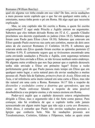 Romanos (William Barclay) 17
qual ele alguma vez tinha estado em sua vida? De fato, envia saudações
a mais pessoas neste capítulo que o que faz em qualquer outra carta, e
entretanto, nunca tinha posto o pé em Roma. Há algo aqui que necessita
explicação.
Mas, se este capítulo não foi escrito a Roma, a quem foi escrito
originalmente? É aqui onde Priscila e Áqüila entram no argumento.
Sabemos que eles tinham deixado Roma em 52 d. C., quando Cláudio
proclamou seu decreto expulsando os judeus (Atos 18:2). Sabemos que
foram com Paulo para Éfeso (Atos 18:18). Sabemos que estavam em
Éfeso quando Paulo escreveu sua carta aos coríntios, menos de dois anos
antes de ele escrever Romanos (1 Coríntios 16:19). E sabemos que
estavam ainda em Éfeso quando foram escritas as epístolas pastorais (2
Timóteo 4:19). É certamente seguro que se tivéssemos encontrado uma
carta enviando saudações a Priscila e Áqüila, com segurança teríamos
suposto que fora enviada a Éfeso, se não levasse nenhum outro endereço.
Há alguma outra evidência que nos faça pensar que o capítulo dezesseis
tenha sido enviado a Éfeso em primeiro lugar? Existe a razão
perfeitamente geral de que Paulo passou mais tempo em Éfeso que em
qualquer outro lugar, e seria natural para ele enviar saudações a muitas
pessoas ali. Paulo fala de Epêneto, primeiro fruto de Acaia. Éfeso está na
Ásia, e tal referência seria muito natural em uma carta a Éfeso, mas não
tão natural em uma carta a Roma. Romanos 16:17 fala a respeito de
dissensões e escândalos contra a doutrina que aprendestes, que soa
como se Paulo estivesse falando a respeito de uma possível
desobediência a seu próprio ensino, e ele nunca ensinou em Roma.
Poder-se-á argüir que o capítulo dezesseis estava originalmente
dirigido a Éfeso, mas o argumento não é tão forte como parece. Para
começar, não há evidência de que o capítulo tenha sido jamais
acrescentado em algum outro lugar que não seja a carta aos Romanos.
Além disso, é estranho que Paulo não enviou saudações pessoais a
Igrejas que conhecia bem. Não há saudações pessoais aos
Tessalonicenses, Coríntios, Gálatas e Filipenses, todas as quais eram
 