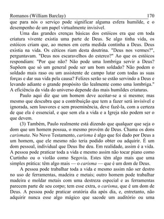 Romanos (William Barclay) 170
que para nós o serviço pode significar alguma esfera humilde, e o
desempenho de um papel virtualmente invisível.
Uma das grandes crenças básicas dos estóicos era que em toda
criatura vivente existia uma parte de Deus. Se algo tinha vida, os
estóicos criam que, ao menos em certa medida continha a Deus. Deus
existia na vida. Os céticos riam desta doutrina. "Deus nos vermes?",
perguntavam. "Deus nos escaravelhos do esterco?" Ao que os estóicos
respondiam: "Por que não? Não pode uma lombriga servir a Deus?
Supõem que só um general pode ser um bom soldado? Não podem o
soldado mais raso ou um assistente de campo lutar com todas as suas
forças e dar sua vida pela causa? Felizes serão se estão servindo a Deus e
levando adiante o grande propósito tão lealmente como uma lombriga."
A eficiência da vida do universo depende das mais humildes criaturas.
Paulo aqui diz que um homem deve aceitar-se a si mesmo; mas
mesmo que descubra que a contribuição que tem a fazer será invisível e
ignorada, sem louvores e sem proeminência, deve fazê-la, com a certeza
de que ela é essencial, e que sem ela a vida e a Igreja não podem ser o
que devem.
(3) Também, Paulo realmente está dizendo que qualquer que seja o
dom que um homem possua, o mesmo provém de Deus. Chama os dons
carismata. No Novo Testamento, carisma é algo que foi dado por Deus a
um homem, que ele mesmo não teria podido obter ou adquirir. É um
dom pessoal, individual que Deus lhe deu. Em realidade, assim é a vida.
A pessoa pode praticar toda a vida e mesmo assim não tocar piano como
Curtinho ou o violão como Segovia. Estes têm algo mais que uma
simples prática: têm algo mais — o carisma — que é um dom de Deus.
A pessoa pode trabalhar toda a vida e mesmo assim não ser destro
no uso de ferramentas, madeira e metais; outro homem pode trabalhar
madeira e moldar metais com uma destreza especial e as ferramentas
parecem parte de seu corpo; tem esse extra, o carisma, que é um dom de
Deus. A pessoa pode praticar oratória dia após dia, e, entretanto, não
adquirir nunca esse algo mágico que sacode um auditório ou uma
 