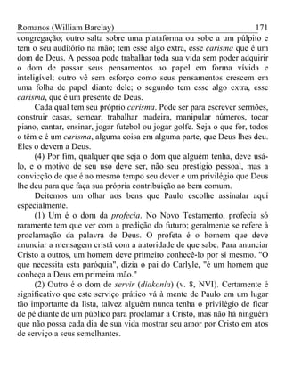 Romanos (William Barclay) 171
congregação; outro salta sobre uma plataforma ou sobe a um púlpito e
tem o seu auditório na mão; tem esse algo extra, esse carisma que é um
dom de Deus. A pessoa pode trabalhar toda sua vida sem poder adquirir
o dom de passar seus pensamentos ao papel em forma vívida e
inteligível; outro vê sem esforço como seus pensamentos crescem em
uma folha de papel diante dele; o segundo tem esse algo extra, esse
carisma, que é um presente de Deus.
Cada qual tem seu próprio carisma. Pode ser para escrever sermões,
construir casas, semear, trabalhar madeira, manipular números, tocar
piano, cantar, ensinar, jogar futebol ou jogar golfe. Seja o que for, todos
o têm e é um carisma, alguma coisa em alguma parte, que Deus lhes deu.
Eles o devem a Deus.
(4) Por fim, qualquer que seja o dom que alguém tenha, deve usá-
lo, e o motivo de seu uso deve ser, não seu prestígio pessoal, mas a
convicção de que é ao mesmo tempo seu dever e um privilégio que Deus
lhe deu para que faça sua própria contribuição ao bem comum.
Deitemos um olhar aos bens que Paulo escolhe assinalar aqui
especialmente.
(1) Um é o dom da profecia. No Novo Testamento, profecia só
raramente tem que ver com a predição do futuro; geralmente se refere à
proclamação da palavra de Deus. O profeta é o homem que deve
anunciar a mensagem cristã com a autoridade de que sabe. Para anunciar
Cristo a outros, um homem deve primeiro conhecê-lo por si mesmo. "O
que necessita esta paróquia", dizia o pai do Carlyle, "é um homem que
conheça a Deus em primeira mão."
(2) Outro é o dom de servir (diakonía) (v. 8, NVI). Certamente é
significativo que este serviço prático vá à mente de Paulo em um lugar
tão importante da lista, talvez alguém nunca tenha o privilégio de ficar
de pé diante de um público para proclamar a Cristo, mas não há ninguém
que não possa cada dia de sua vida mostrar seu amor por Cristo em atos
de serviço a seus semelhantes.
 