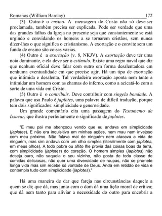 Romanos (William Barclay) 172
(3) Outro é o ensino. A mensagem de Cristo não só deve ser
proclamada, também precisa ser explicada. Pode ser verdade que uma
das grandes falhas da Igreja no presente seja que constantemente se está
urgindo e convidando os homens a se tornarem cristãos, sem nunca
dizer-lhes o que significa o cristianismo. A exortação e o convite sem um
fundo de ensino são coisas vazias.
(4) Outro é a exortação (v. 8, NKJV). A exortação deve ter uma
nota dominante, e ela deve ser o estímulo. Existe uma regra naval que diz
que nenhum oficial deve falar com outro em forma desalentadora em
nenhuma eventualidade em que precise agir. Há um tipo de exortação
que intimida e desalenta. Tal verdadeira exortação aponta nem tanto a
intimidar um homem com as chamas do inferno, como a acicatá-lo com a
sorte de uma vida em Cristo.
(5) Outro é o contribuir. Deve contribuir com singela bondade. A
palavra que usa Paulo é japlotes, uma palavra de difícil tradução, porque
tem dois significados: simplicidade e generosidade.
Um grande comentário cita uma passagem do Testamento de
Issacar, que ilustra perfeitamente o significado de japlotes.
"E meu pai me abençoou vendo que eu andava em simplicidade
(japlotes). E não era inquisitivo em minhas ações, nem mau nem invejoso
com meu próximo. Não falava mal de ninguém nem atacava a vida de
ninguém, mas sim andava com um olho simples (literalmente com japlotes,
em meus olhos). A todo pobre ou aflito lhe provia das coisas boas da terra,
com simplicidade (japlotes) do coração. O homem simples (japlotes) não
deseja ouro, não saqueia o seu vizinho, não gosta de toda classe de
comidas deliciosas, não quer uma diversidade de roupas, não se promete
longa vida mas sim recebe só vontade de Deus. Anda em retidão de vida e
contempla tudo com simplicidade (japlotes)."
Há uma maneira de dar que fareja nas circunstâncias daquele a
quem se dá; que dá, mas junto com o dom dá uma lição moral de crítica;
que dá nem tanto para aliviar a necessidade do outro para encobrir a
 