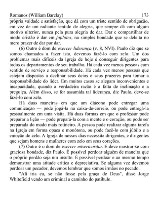 Romanos (William Barclay) 173
própria vaidade e satisfação, que dá com um triste sentido de obrigação,
em vez de um radiante sentido de alegria, que sempre dá com algum
motivo ulterior, nunca pela pura alegria de dar. Dar e compartilhar de
modo cristão é dar em japlotes, na simples bondade que se deleita no
mero prazer de dar por dar.
(6) Outro é dom de exercer liderança (v. 8, NVI). Paulo diz que se
somos chamados a fazer isto, devemos fazê-lo com zelo. Um dos
problemas mais difíceis da Igreja de hoje é conseguir dirigentes para
todos os departamentos de seu trabalho. Há cada vez menos pessoas com
sentido de serviço e responsabilidade. Há cada vez menos pessoas que
estejam dispostas a declinar seus ócios e seus prazeres para tomar a
responsabilidade do líder. Em muitos casos se alegam inconvenientes e
incapacidade, quando a verdadeira razão é a falta de inclinação e a
preguiça. Além disso, se for assumida tal liderança, diz Paulo, deve-se
fazê-lo com zelo.
Há duas maneiras em que um diácono pode entregar uma
comunicação — pode jogá-la na caixa-de-correio, ou pode entregá-la
pessoalmente em uma visita. Há duas formas em que o professor pode
preparar a lição — pode prepará-la com a mente e o coração, ou pode ser
preparada do modo mais rotineiro. A pessoa pode realizar alguma tarefa
na Igreja em forma opaca e monótona, ou pode fazê-lo com júbilo e a
emoção do zelo. A Igreja de nossos dias necessita dirigentes, e dirigentes
que sejam homens e mulheres com zelo em seus corações.
(7) Outro é o dom de exercer misericórdia. E deve mostrar-se com
graciosa bondade, diz Paulo. É possível perdoar alguém de maneira que
o próprio perdão seja um insulto. É possível perdoar e ao mesmo tempo
demonstrar uma atitude crítica e depreciativa. Se alguma vez devemos
perdoar um pecador, devemos lembrar que somos irmãos no pecado.
"Ali iria eu, se não fosse pela graça de Deus", disse Jorge
Whitefield vendo um criminal a caminho do patíbulo.
 