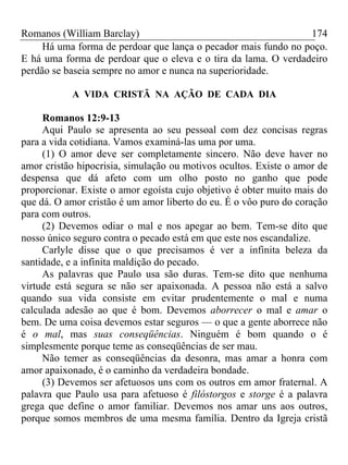 Romanos (William Barclay) 174
Há uma forma de perdoar que lança o pecador mais fundo no poço.
E há uma forma de perdoar que o eleva e o tira da lama. O verdadeiro
perdão se baseia sempre no amor e nunca na superioridade.
A VIDA CRISTÃ NA AÇÃO DE CADA DIA
Romanos 12:9-13
Aqui Paulo se apresenta ao seu pessoal com dez concisas regras
para a vida cotidiana. Vamos examiná-las uma por uma.
(1) O amor deve ser completamente sincero. Não deve haver no
amor cristão hipocrisia, simulação ou motivos ocultos. Existe o amor de
despensa que dá afeto com um olho posto no ganho que pode
proporcionar. Existe o amor egoísta cujo objetivo é obter muito mais do
que dá. O amor cristão é um amor liberto do eu. É o vôo puro do coração
para com outros.
(2) Devemos odiar o mal e nos apegar ao bem. Tem-se dito que
nosso único seguro contra o pecado está em que este nos escandalize.
Carlyle disse que o que precisamos é ver a infinita beleza da
santidade, e a infinita maldição do pecado.
As palavras que Paulo usa são duras. Tem-se dito que nenhuma
virtude está segura se não ser apaixonada. A pessoa não está a salvo
quando sua vida consiste em evitar prudentemente o mal e numa
calculada adesão ao que é bom. Devemos aborrecer o mal e amar o
bem. De uma coisa devemos estar seguros — o que a gente aborrece não
é o mal, mas suas conseqüências. Ninguém é bom quando o é
simplesmente porque teme as conseqüências de ser mau.
Não temer as conseqüências da desonra, mas amar a honra com
amor apaixonado, é o caminho da verdadeira bondade.
(3) Devemos ser afetuosos uns com os outros em amor fraternal. A
palavra que Paulo usa para afetuoso é filóstorgos e storge é a palavra
grega que define o amor familiar. Devemos nos amar uns aos outros,
porque somos membros de uma mesma família. Dentro da Igreja cristã
 
