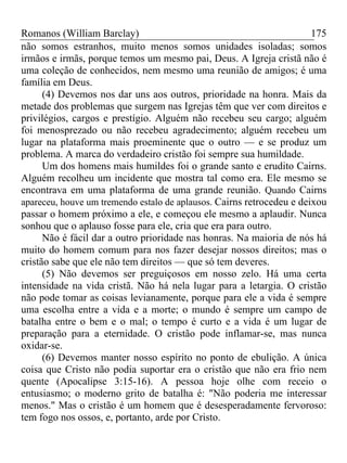 Romanos (William Barclay) 175
não somos estranhos, muito menos somos unidades isoladas; somos
irmãos e irmãs, porque temos um mesmo pai, Deus. A Igreja cristã não é
uma coleção de conhecidos, nem mesmo uma reunião de amigos; é uma
família em Deus.
(4) Devemos nos dar uns aos outros, prioridade na honra. Mais da
metade dos problemas que surgem nas Igrejas têm que ver com direitos e
privilégios, cargos e prestígio. Alguém não recebeu seu cargo; alguém
foi menosprezado ou não recebeu agradecimento; alguém recebeu um
lugar na plataforma mais proeminente que o outro — e se produz um
problema. A marca do verdadeiro cristão foi sempre sua humildade.
Um dos homens mais humildes foi o grande santo e erudito Cairns.
Alguém recolheu um incidente que mostra tal como era. Ele mesmo se
encontrava em uma plataforma de uma grande reunião. Quando Cairns
apareceu, houve um tremendo estalo de aplausos. Cairns retrocedeu e deixou
passar o homem próximo a ele, e começou ele mesmo a aplaudir. Nunca
sonhou que o aplauso fosse para ele, cria que era para outro.
Não é fácil dar a outro prioridade nas honras. Na maioria de nós há
muito do homem comum para nos fazer desejar nossos direitos; mas o
cristão sabe que ele não tem direitos — que só tem deveres.
(5) Não devemos ser preguiçosos em nosso zelo. Há uma certa
intensidade na vida cristã. Não há nela lugar para a letargia. O cristão
não pode tomar as coisas levianamente, porque para ele a vida é sempre
uma escolha entre a vida e a morte; o mundo é sempre um campo de
batalha entre o bem e o mal; o tempo é curto e a vida é um lugar de
preparação para a eternidade. O cristão pode inflamar-se, mas nunca
oxidar-se.
(6) Devemos manter nosso espírito no ponto de ebulição. A única
coisa que Cristo não podia suportar era o cristão que não era frio nem
quente (Apocalipse 3:15-16). A pessoa hoje olhe com receio o
entusiasmo; o moderno grito de batalha é: "Não poderia me interessar
menos." Mas o cristão é um homem que é desesperadamente fervoroso:
tem fogo nos ossos, e, portanto, arde por Cristo.
 