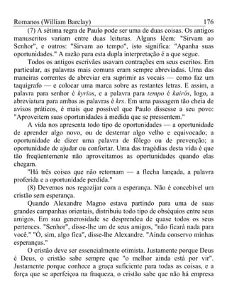 Romanos (William Barclay) 176
(7) A sétima regra de Paulo pode ser uma de duas coisas. Os antigos
manuscritos variam entre duas leituras. Alguns lêem: "Sirvam ao
Senhor", e outros: "Sirvam ao tempo", isto significa: "Apanha suas
oportunidades." A razão para esta dupla interpretação é a que segue.
Todos os antigos escrivães usavam contrações em seus escritos. Em
particular, as palavras mais comuns eram sempre abreviadas. Uma das
maneiras correntes de abreviar era suprimir as vocais — como faz um
taquígrafo — e colocar uma marca sobre as restantes letras. E assim, a
palavra para senhor é kyrios, e a palavra para tempo é kairós, logo, a
abreviatura para ambas as palavras é krs. Em uma passagem tão cheia de
avisos práticos, é mais que possível que Paulo dissesse a seu povo:
"Aproveitem suas oportunidades à medida que se pressentem."
A vida nos apresenta todo tipo de oportunidades — a oportunidade
de aprender algo novo, ou de desterrar algo velho e equivocado; a
oportunidade de dizer uma palavra de fôlego ou de prevenção; a
oportunidade de ajudar ou confortar. Uma das tragédias desta vida é que
tão freqüentemente não aproveitamos as oportunidades quando elas
chegam.
"Há três coisas que não retornam — a flecha lançada, a palavra
proferida e a oportunidade perdida."
(8) Devemos nos regozijar com a esperança. Não é concebível um
cristão sem esperança.
Quando Alexandre Magno estava partindo para uma de suas
grandes campanhas orientais, distribuiu todo tipo de obséquios entre seus
amigos. Em sua generosidade se desprendeu de quase todos os seus
pertences. "Senhor", disse-lhe um de seus amigos, "não ficará nada para
você." "Ó, sim, algo fica", disse-lhe Alexandre. "Ainda conservo minhas
esperanças."
O cristão deve ser essencialmente otimista. Justamente porque Deus
é Deus, o cristão sabe sempre que "o melhor ainda está por vir".
Justamente porque conhece a graça suficiente para todas as coisas, e a
força que se aperfeiçoa na fraqueza, o cristão sabe que não há empresa
 