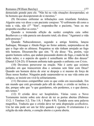 Romanos (William Barclay) 177
demasiado grande para ele. "Não há na vida situações desesperadas; só
há homens que desesperaram de si mesmos."
(9) Devemos enfrentar as tribulações com triunfante fortaleza.
Alguém uma vez disse a um paciente corajoso: "O sofrimento dá cores a
toda a vida, não é?" "Sim", respondeu-lhe o paciente, "mas eu me
proponho escolher as cores."
Quando a tremenda aflição da surdez completa caiu sobre
Beethoven e a vida parecia um desastre total, ele disse: "Agarrarei a vida
pelo pescoço."
Quando Nabucodonosor, segundo a antiga história, lançou
Sadraque, Mesaque e Abede-Nego no forno ardente, surpreendeu-se de
que o fogo não os afetasse. Perguntou se não tinham arrojado ao fogo
três homens. Disseram-lhe que sim. "E ele disse: “Eu, porém, vejo
quatro homens soltos, que andam passeando dentro do fogo, e nada há de
lesão neles; e o aspecto do quarto é semelhante ao filho dos deuses”
(Daniel 3:24-25). O homem enfrenta tudo quando o enfrenta com Cristo.
(10) Devemos perseverar na oração. Não é certo que existem
períodos em que transcorrem dias e semanas sem falar com Deus?
Quando um homem deixa de orar se despoja a si mesmo da força de
Deus nosso Senhor. Ninguém pode surpreender-se se sua vida entra em
colapso, se insistir em vivê-la solitariamente.
(11) Devemos compartilhar com os que estão em necessidade. Em
um mundo que está governado pelo afã de obter, o cristão se inclina a
dar, porque sabe que "o que guardamos, nós perdemos, e o que damos,
nós temos."
(12) O cristão deve ser hospitaleiro. Várias vezes o Novo
Testamento insiste sobre este dever de ter as portas abertas (Hebreus
13:2; 1 Timóteo 3:2; Tito 1:8; 1 Pedro 4:9). Tyndale usou uma palavra
magnífica. Traduziu que o cristão deve ter uma disposição acolhedora.
Um lar não pode ser um lar feliz quando é egoísta. O cristianismo é a
religião da mão aberta, o coração aberto e a porta aberta.
 