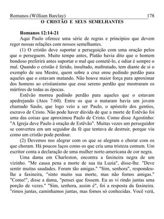 Romanos (William Barclay) 178
O CRISTÃO E SEUS SEMELHANTES
Romanos 12:14-21
Aqui Paulo oferece uma série de regras e princípios que devem
reger nossas relações com nossos semelhantes.
(1) O cristão deve suportar a perseguição com uma oração pelos
que o perseguem. Muito tempo antes, Platão havia dito que o homem
bondoso preferirá antes suportar o mal que cometê-lo, e odiar é sempre o
mal. Quando o cristão é ferido, insultado, maltratado, tem diante de si o
exemplo de seu Mestre, quem sobre a cruz orou pedindo perdão para
aqueles que o estavam matando. Não houve maior força para aproximar
dos homens ao cristianismo que esse sereno perdão que mostraram os
mártires de todas as épocas.
Estêvão morreu pedindo perdão para aqueles que o estavam
apedrejando (Atos 7:60). Entre os que o mataram havia um jovem
chamado Saulo, que logo veio a ser Paulo, o apóstolo dos gentios,
escravo de Cristo. Não pode haver dúvida de que a morte de Estêvão foi
uma das coisas que aproximou Paulo de Cristo. Como disse Agostinho:
"A Igreja deve Paulo à oração de Estêvão". Muitas vezes um perseguidor
se converteu em um seguidor da fé que tentava de destruir, porque viu
como um cristão pode perdoar.
(2) Devemos nos alegrar com os que se alegram e chorar com os
que choram. Há poucos laços como os que cria uma tristeza comum. Um
escritor conta a declaração de uma mulher norte-americana de cor negra.
Uma dama em Charleston, encontra a faxineira negra de um
vizinho. "Me causa pena a morte de sua tia Luzia", disse-lhe. "Deve
sentir muitas saudades. Foram tão amigas." "Sim, senhora", respondeu-
lhe a faxineira, "sinto muito sua morte, mas não fomos amigas."
"Como!", disse a dama, "pensei que fossem. Eu as vi rindo juntas uma
porção de vezes." "Sim, senhora, assim é", foi a resposta da faxineira.
"rimos juntas, caminhamos juntas, mas fomos só conhecidas. Você verá,
 