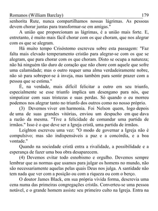 Romanos (William Barclay) 179
senhorita Rute, nunca compartilhamos nossas lágrimas. As pessoas
devem chorar juntas para transformar-se em amigas."
A união que proporcionam as lágrimas, é a união mais forte. E,
entretanto, é muito mais fácil chorar com os que choram, que nos alegrar
com os que se alegram.
Há muito tempo Crisóstomo escreveu sobre esta passagem: "Faz
falta mais elevado temperamento cristão para alegrar-se com os que se
alegram, que para chorar com os que choram. Disto se ocupa a natureza;
não há ninguém tão duro de coração que não chore com aquele que sofre
uma calamidade; mas o outro requer uma alma verdadeiramente nobre,
não só para sobrepor-se à inveja, mas também para sentir prazer com a
pessoa que se estima."
É, na verdade, mais difícil felicitar a outro em seu triunfo,
especialmente se esse triunfo implica um desengano para nós, que
simpatizar com suas tristezas e suas perdas. Só quando o eu morreu
podemos nos alegrar tanto no triunfo dos outros como no nosso próprio.
(3) Devemos viver em harmonia. Foi Nelson quem, logo depois
de uma de suas grandes vitórias, enviou um despacho em que dava
a razão da mesma. "Tive a felicidade de comandar uma partida de
irmãos." Isso é o que deve ser a Igreja cristã, uma partida de irmãos.
Leighton escreveu uma vez: "O modo de governar a Igreja não é
compulsivo; mas são indispensáveis a paz e a concórdia, e a boa
vontade."
Quando na sociedade cristã entra a rivalidade, a possibilidade e a
esperança de fazer uma boa obra desaparecem.
(4) Devemos evitar todo esnobismo e orgulho. Devemos sempre
lembrar que as normas que usamos para julgar os homens no mundo, não
são necessariamente aquelas pelas quais Deus nos julga. A santidade não
tem nada que ver com a posição ou com a riqueza ou com o berço.
O doutor James Black, em sua própria vívida forma, descrevia uma
cena numa das primeiras congregações cristãs. Converteu-se uma pessoa
notável, e o grande homem assiste seu primeiro culto na Igreja. Entra na
 