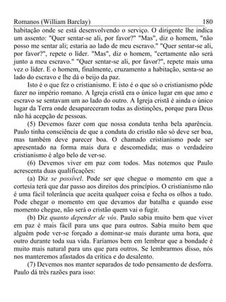 Romanos (William Barclay) 180
habitação onde se está desenvolvendo o serviço. O dirigente lhe indica
um assento: "Quer sentar-se ali, por favor?" "Mas", diz o homem, "não
posso me sentar ali; estaria ao lado de meu escravo." "Quer sentar-se ali,
por favor?", repete o líder. "Mas", diz o homem, "certamente não será
junto a meu escravo." "Quer sentar-se ali, por favor?", repete mais uma
vez o líder. E o homem, finalmente, cruzamento a habitação, senta-se ao
lado do escravo e lhe dá o beijo da paz.
Isto é o que fez o cristianismo. E isto é o que só o cristianismo pôde
fazer no império romano. A Igreja cristã era o único lugar em que amo e
escravo se sentavam um ao lado do outro. A Igreja cristã é ainda o único
lugar da Terra onde desapareceram todas as distinções, porque para Deus
não há acepção de pessoas.
(5) Devemos fazer com que nossa conduta tenha bela aparência.
Paulo tinha consciência de que a conduta do cristão não só deve ser boa,
mas também deve parecer boa. O chamado cristianismo pode ser
apresentado na forma mais dura e descomedida; mas o verdadeiro
cristianismo é algo belo de ver-se.
(6) Devemos viver em paz com todos. Mas notemos que Paulo
acrescenta duas qualificações:
(a) Diz se possível. Pode ser que chegue o momento em que a
cortesia terá que dar passo aos direitos dos princípios. O cristianismo não
é uma fácil tolerância que aceita qualquer coisa e fecha os olhos a tudo.
Pode chegar o momento em que devamos dar batalha e quando esse
momento chegue, não será o cristão quem vai o fugir.
(b) Diz quanto depender de vós. Paulo sabia muito bem que viver
em paz é mais fácil para uns que para outros. Sabia muito bem que
alguém pode ver-se forçado a dominar-se mais durante uma hora, que
outro durante toda sua vida. Faríamos bem em lembrar que a bondade é
muito mais natural para uns que para outros. Se lembrarmos disso, nós
nos manteremos afastados da crítica e do desalento.
(7) Devemos nos manter separados de todo pensamento de desforra.
Paulo dá três razões para isso:
 