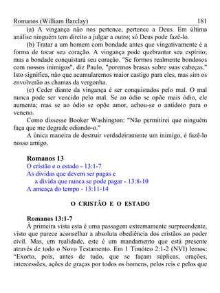 Romanos (William Barclay) 181
(a) A vingança não nos pertence, pertence a Deus. Em última
análise ninguém tem direito a julgar a outro; só Deus pode fazê-lo.
(b) Tratar a um homem com bondade antes que vingativamente é a
forma de tocar seu coração. A vingança pode quebrantar seu espírito;
mas a bondade conquistará seu coração. "Se formos realmente bondosos
com nossos inimigos", diz Paulo, "poremos brasas sobre suas cabeças."
Isto significa, não que acumularemos maior castigo para eles, mas sim os
envolverão as chamas da vergonha.
(c) Ceder diante da vingança é ser conquistados pelo mal. O mal
nunca pode ser vencido pelo mal. Se ao ódio se opõe mais ódio, ele
aumenta; mas se ao ódio se opõe amor, achou-se o antídoto para o
veneno.
Como dissesse Booker Washington: "Não permitirei que ninguém
faça que me degrade odiando-o."
A única maneira de destruir verdadeiramente um inimigo, é fazê-lo
nosso amigo.
Romanos 13
O cristão e o estado - 13:1-7
As dívidas que devem ser pagas e
a dívida que nunca se pode pagar - 13:8-10
A ameaça do tempo - 13:11-14
O CRISTÃO E O ESTADO
Romanos 13:1-7
À primeira vista esta é uma passagem extremamente surpreendente,
visto que parece aconselhar a absoluta obediência dos cristãos ao poder
civil. Mas, em realidade, este é um mandamento que está presente
através de todo o Novo Testamento. Em 1 Timóteo 2:1-2 (NVI) lemos:
“Exorto, pois, antes de tudo, que se façam súplicas, orações,
intercessões, ações de graças por todos os homens, pelos reis e pelos que
 