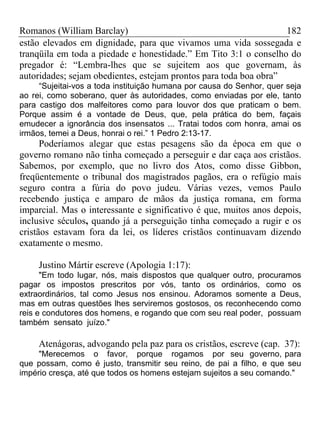 Romanos (William Barclay) 182
estão elevados em dignidade, para que vivamos uma vida sossegada e
tranqüila em toda a piedade e honestidade.” Em Tito 3:1 o conselho do
pregador é: “Lembra-lhes que se sujeitem aos que governam, às
autoridades; sejam obedientes, estejam prontos para toda boa obra”
“Sujeitai-vos a toda instituição humana por causa do Senhor, quer seja
ao rei, como soberano, quer às autoridades, como enviadas por ele, tanto
para castigo dos malfeitores como para louvor dos que praticam o bem.
Porque assim é a vontade de Deus, que, pela prática do bem, façais
emudecer a ignorância dos insensatos ... Tratai todos com honra, amai os
irmãos, temei a Deus, honrai o rei.” 1 Pedro 2:13-17.
Poderíamos alegar que estas pesagens são da época em que o
governo romano não tinha começado a perseguir e dar caça aos cristãos.
Sabemos, por exemplo, que no livro dos Atos, como disse Gibbon,
freqüentemente o tribunal dos magistrados pagãos, era o refúgio mais
seguro contra a fúria do povo judeu. Várias vezes, vemos Paulo
recebendo justiça e amparo de mãos da justiça romana, em forma
imparcial. Mas o interessante e significativo é que, muitos anos depois,
inclusive séculos, quando já a perseguição tinha começado a rugir e os
cristãos estavam fora da lei, os líderes cristãos continuavam dizendo
exatamente o mesmo.
Justino Mártir escreve (Apologia 1:17):
"Em todo lugar, nós, mais dispostos que qualquer outro, procuramos
pagar os impostos prescritos por vós, tanto os ordinários, como os
extraordinários, tal como Jesus nos ensinou. Adoramos somente a Deus,
mas em outras questões lhes serviremos gostosos, os reconhecendo como
reis e condutores dos homens, e rogando que com seu real poder, possuam
também sensato juízo."
Atenágoras, advogando pela paz para os cristãos, escreve (cap. 37):
"Merecemos o favor, porque rogamos por seu governo, para
que possam, como é justo, transmitir seu reino, de pai a filho, e que seu
império cresça, até que todos os homens estejam sujeitos a seu comando."
 