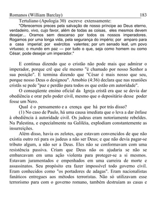Romanos (William Barclay) 183
Tertuliano (Apologia 30) escreve extensamente:
"Oferecemos preces pela salvação de nosso príncipe ao Deus eterno,
verdadeiro, vivo, cujo favor, além de todas as coisas, eles mesmos devem
desejar... Oramos sem descanso por todos os nossos imperadores.
Rogamos por uma longa vida, pela segurança do império; por amparo para
a casa imperial; por exércitos valentes; por um senado leal, um povo
virtuoso; o mundo em paz — por tudo o que, seja como homem ou como
César, pode desejar um imperador."
E continua dizendo que o cristão não pode mais que admirar o
imperador, porque crê que ele mesmo "é chamado por nosso Senhor a
sua posição". E termina dizendo que "César é mais nosso que seu,
porque nosso Deus o designou". Arnobio (4:36) declara que nas reuniões
cristãs se pede "paz e perdão para todos os que estão em autoridade".
O conseqüente ensino oficial da Igreja cristã era que se devia dar
obediência e orar pelo poder civil, mesmo que o depositário desse poder
fosse um Nero.
Qual é o pensamento e a crença que há por trás disso?
(1) No caso de Paulo, há uma causa imediata que o leva a dar ênfase
à obediência à autoridade civil. Os judeus eram notoriamente rebeldes.
Na Palestina, e especialmente na Galiléia, explodiam constantemente as
insurreições.
Além disso, havia os zelotes, que estavam convencidos de que não
existia outro rei para os judeus a não ser Deus; e que não devia pagar-se
tributo algum, a não ser a Deus. Eles não se conformavam com uma
resistência passiva. Criam que Deus não os ajudaria se não se
embarcavam em uma ação violenta para proteger-se a si mesmos.
Estavam juramentados e empenhados em uma carreira de morte e
assassinatos. Seu propósito era fazer impossível todo governo civil.
Eram conhecidos como "os portadores de adagas". Eram nacionalistas
fanáticos entregues aos métodos terroristas. Não só utilizavam esse
terrorismo para com o governo romano, também destruíam as casas e
 