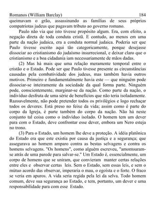 Romanos (William Barclay) 184
queimavam o grão, assassinando as famílias de seus próprios
compatriotas judeus que pagavam tributo ao governo romano.
Paulo não via que isto tivesse propósito algum. Era, com efeito, a
negação direta de toda conduta cristã. E contudo, ao menos em uma
parte da nação judaica, era a conduta normal judaica. Poderia ser que
Paulo tivesse escrito aqui tão categoricamente, porque desejasse
dissociar ao cristianismo do judaísmo insurrecional, e deixar claro que o
cristianismo e a boa cidadania iam necessariamente de mãos dadas.
(2) Mas há mais que uma relação meramente temporal entre o
cristão e o Estado. Pode ser que Paulo tivesse presente as circunstâncias
causadas pela combatividade dos judeus, mas também havia outros
motivos. Primeiro e fundamentalmente havia este — que ninguém pode
dissociar-se inteiramente da sociedade da qual forma parte. Ninguém
pode, conscientemente, marginar-se da nação. Como parte da nação, o
indivíduo desfruta de uma série de benefícios que não teria isoladamente.
Razoavelmente, não pode pretender todos os privilégios e logo rechaçar
todos os deveres. Está preso no feixe da vida; assim como é parte do
corpo da Igreja, é parte também do corpo da nação. Não há neste
conjunto tal coisa como o indivíduo isolado. O homem tem um dever
para com o Estado, deve confrontar esse dever, embora um Nero esteja
no trono.
(3) Para o Estado, um homem lhe deve a proteção. A idéia platônica
do Estado era que este existia por causa da justiça e a segurança; que
assegurava ao homem amparo contra as bestas selvagens e contra os
homens selvagens. "Os homens", como alguém escreveu, "amontoaram-
se atrás de uma parede para salvar-se." Um Estado é, essencialmente, um
corpo de homens que se uniram, que convieram manter certas relações
entre eles e observar certas leis. Sem o Estado, sem essas leis, e sem o
mútuo acordo das observar, imperaria o mau, o egoísta e o forte. O fraco
se veria em apuros. A vida seria regida pela lei da selva. Todo homem
comum, deve sua segurança ao Estado, e tem, portanto, um dever e uma
responsabilidade para com esse Estado.
 