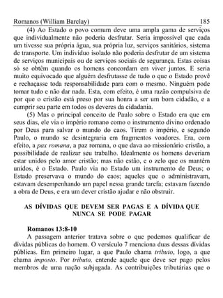 Romanos (William Barclay) 185
(4) Ao Estado o povo comum deve uma ampla gama de serviços
que individualmente não poderia desfrutar. Seria impossível que cada
um tivesse sua própria água, sua própria luz, serviços sanitários, sistema
de transporte. Um indivíduo isolado não poderia desfrutar de um sistema
de serviços municipais ou de serviços sociais de segurança. Estas coisas
só se obtêm quando os homens concordam em viver juntos. E seria
muito equivocado que alguém desfrutasse de tudo o que o Estado provê
e rechaçasse toda responsabilidade para com o mesmo. Ninguém pode
tomar tudo e não dar nada. Esta, com efeito, é uma razão compulsiva de
por que o cristão está preso por sua honra a ser um bom cidadão, e a
cumprir seu parte em todos os deveres da cidadania.
(5) Mas o principal conceito de Paulo sobre o Estado era que em
seus dias, ele via o império romano como o instrumento divino ordenado
por Deus para salvar o mundo do caos. Tirem o império, e segundo
Paulo, o mundo se desintegraria em fragmentos voadores. Era, com
efeito, a pax romana, a paz romana, o que dava ao missionário cristão, a
possibilidade de realizar seu trabalho. Idealmente os homens deveriam
estar unidos pelo amor cristão; mas não estão, e o zelo que os mantém
unidos, é o Estado. Paulo via no Estado um instrumento de Deus; o
Estado preservava o mundo do caos; aqueles que o administravam,
estavam desempenhando um papel nessa grande tarefa; estavam fazendo
a obra de Deus, e era um dever cristão ajudar e não obstruir.
AS DÍVIDAS QUE DEVEM SER PAGAS E A DÍVIDA QUE
NUNCA SE PODE PAGAR
Romanos 13:8-10
A passagem anterior tratava sobre o que podemos qualificar de
dívidas públicas do homem. O versículo 7 menciona duas dessas dívidas
públicas. Em primeiro lugar, a que Paulo chama tributo, logo, a que
chama imposto. Por tributo, entende aquele que deve ser pago pelos
membros de uma nação subjugada. As contribuições tributárias que o
 