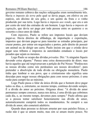 Romanos (William Barclay) 186
governo romano cobrava das nações subjugadas eram normalmente três.
Havia o imposto da terra pelo qual se devia pagar, em efetivo ou em
espécie, um décimo de seu grão, e um quinto da fruta e o vinho
produzido por sua terra. Logo havia o imposto aos rende, que era o um
por cento do total das entradas de um homem. Logo havia o imposto de
captação, que devia ser pago por toda pessoa entre os quatorze e os
sessenta e cinco anos de idade.
Com impostos, Paulo se refere aos impostos locais que deviam
pagar-se. Havia direitos de alfândega, de importação e exportação,
impostos que deviam pagar-se para transitar as estradas principais, por
cruzar pontes, por entrar em negociados e portos, pelo direito de possuir
um animal ou de dirigir um carro. Paulo insiste em que o cristão deve
pagar seus tributos e impostos às autoridades estaduais e locais por
pesados que sejam os mesmos.
Logo Paulo se ocupa das dívidas privadas. Diz: “A ninguém fiqueis
devendo coisa alguma.” Parece uma coisa desnecessária de dizer; mas
havia aqueles que até tergiversavam a petição do Pai Nosso: "Perdoa-nos
as nossas dívidas como nós perdoamos aos nossos devedores", para
pretender a absolvição de toda dívida ou obrigação monetária. Paulo
tinha que lembrar o seu povo, que o cristianismo não significa uma
desculpa para negar nossas obrigações para com nosso próximo; é uma
razão para cumpri-las ao máximo.
Logo Paulo passa a falar da única dívida que o homem deve pagar
todos os dias, e, entretanto, ao mesmo tempo, continua devendo sempre.
É a dívida do amor ao próximo. Orígenes disse: "A dívida do amor
permanece sempre conosco, nunca nos deixa, é uma dívida que cobrimos
cada dia, e, ao mesmo tempo, devemos para sempre." Paulo afirma que
se a pessoa tentar satisfazer honestamente sua dívida de amor,
automaticamente cumprirá todos os mandamentos. Se cumprir a sua
dívida de amor, não cometerá adultério.
Quando duas pessoas se deixam arrastar por suas paixões físicas, a
razão não é que se amem muito, mas sim se amam muito pouco. No
 