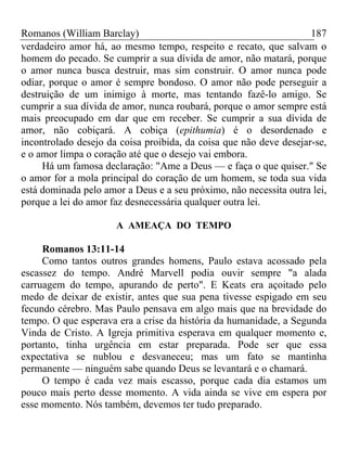 Romanos (William Barclay) 187
verdadeiro amor há, ao mesmo tempo, respeito e recato, que salvam o
homem do pecado. Se cumprir a sua dívida de amor, não matará, porque
o amor nunca busca destruir, mas sim construir. O amor nunca pode
odiar, porque o amor é sempre bondoso. O amor não pode perseguir a
destruição de um inimigo à morte, mas tentando fazê-lo amigo. Se
cumprir a sua dívida de amor, nunca roubará, porque o amor sempre está
mais preocupado em dar que em receber. Se cumprir a sua dívida de
amor, não cobiçará. A cobiça (epithumia) é o desordenado e
incontrolado desejo da coisa proibida, da coisa que não deve desejar-se,
e o amor limpa o coração até que o desejo vai embora.
Há um famosa declaração: "Ame a Deus — e faça o que quiser." Se
o amor for a mola principal do coração de um homem, se toda sua vida
está dominada pelo amor a Deus e a seu próximo, não necessita outra lei,
porque a lei do amor faz desnecessária qualquer outra lei.
A AMEAÇA DO TEMPO
Romanos 13:11-14
Como tantos outros grandes homens, Paulo estava acossado pela
escassez do tempo. André Marvell podia ouvir sempre "a alada
carruagem do tempo, apurando de perto". E Keats era açoitado pelo
medo de deixar de existir, antes que sua pena tivesse espigado em seu
fecundo cérebro. Mas Paulo pensava em algo mais que na brevidade do
tempo. O que esperava era a crise da história da humanidade, a Segunda
Vinda de Cristo. A Igreja primitiva esperava em qualquer momento e,
portanto, tinha urgência em estar preparada. Pode ser que essa
expectativa se nublou e desvaneceu; mas um fato se mantinha
permanente — ninguém sabe quando Deus se levantará e o chamará.
O tempo é cada vez mais escasso, porque cada dia estamos um
pouco mais perto desse momento. A vida ainda se vive em espera por
esse momento. Nós também, devemos ter tudo preparado.
 