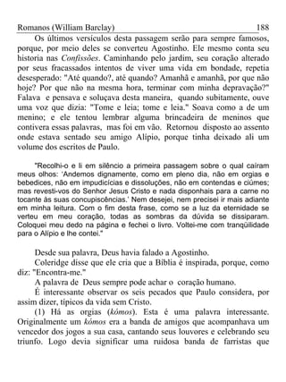 Romanos (William Barclay) 188
Os últimos versículos desta passagem serão para sempre famosos,
porque, por meio deles se converteu Agostinho. Ele mesmo conta seu
historia nas Confissões. Caminhando pelo jardim, seu coração alterado
por seus fracassados intentos de viver uma vida em bondade, repetia
desesperado: "Até quando?, até quando? Amanhã e amanhã, por que não
hoje? Por que não na mesma hora, terminar com minha depravação?"
Falava e pensava e soluçava desta maneira, quando subitamente, ouve
uma voz que dizia: "Tome e leia; tome e leia." Soava como a de um
menino; e ele tentou lembrar alguma brincadeira de meninos que
contivera essas palavras, mas foi em vão. Retornou disposto ao assento
onde estava sentado seu amigo Alípio, porque tinha deixado ali um
volume dos escritos de Paulo.
"Recolhi-o e li em silêncio a primeira passagem sobre o qual caíram
meus olhos: ‘Andemos dignamente, como em pleno dia, não em orgias e
bebedices, não em impudicícias e dissoluções, não em contendas e ciúmes;
mas revesti-vos do Senhor Jesus Cristo e nada disponhais para a carne no
tocante às suas concupiscências.’ Nem desejei, nem precisei ir mais adiante
em minha leitura. Com o fim desta frase, como se a luz da eternidade se
verteu em meu coração, todas as sombras da dúvida se dissiparam.
Coloquei meu dedo na página e fechei o livro. Voltei-me com tranqüilidade
para o Alípio e lhe contei."
Desde sua palavra, Deus havia falado a Agostinho.
Coleridge disse que ele cria que a Bíblia é inspirada, porque, como
diz: "Encontra-me."
A palavra de Deus sempre pode achar o coração humano.
É interessante observar os seis pecados que Paulo considera, por
assim dizer, típicos da vida sem Cristo.
(1) Há as orgias (kómos). Esta é uma palavra interessante.
Originalmente um kómos era a banda de amigos que acompanhava um
vencedor dos jogos a sua casa, cantando seus louvores e celebrando seu
triunfo. Logo devia significar uma ruidosa banda de farristas que
 