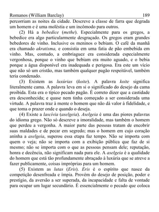 Romanos (William Barclay) 189
percorriam as noites da cidade. Descreve a classe de farra que degrada
um homem e é uma moléstia e um incômodo para outros.
(2) Há a bebedice (methe). Especialmente para os gregos, a
bebedice era algo particularmente desgraçado. Os gregos eram grandes
bebedores de vinho. Inclusive os meninos o bebiam. O café da manhã
era chamado akratisma, e consistia em uma fatia de pão embebida em
vinho. Mas, contudo, a embriaguez era considerada especialmente
vergonhosa, porque o vinho que bebiam era muito aguado, e o bebia
porque a água disponível era inadequada e perigosa. Era este um vício
que não só um cristão, mas também qualquer pagão respeitável, também
teria condenado.
(3) Existem as luxúrias (koite). A palavra koite significa
literalmente cama. A palavra leva em si o significado do desejo da cama
proibida. Esta era o típico pecado pagão. É correto dizer que a castidade
era desconhecida; e quase nem tinha começado a ser considerada uma
virtude. A palavra traz à mente o homem que não dá valor à fidelidade, e
que toma o prazer onde e quando o deseja.
(4) Existe a lascívia (aselgeia). Aselgeia é uma das piores palavras
do idioma grego. Não só descreve a imoralidade, mas também o homem
que perdeu a vergonha. A maior parte das pessoas tratam de encobrir
suas maldades e de pecar em segredo; mas o homem em cujo coração
aninha a aselgeia, superou essa etapa faz tempo. Não se importa com
quem o veja; não se importa com a exibição pública que faz de si
mesmo; não se importa com o que as pessoas pensam dele; reputação,
honra e decência, não significam nada para ele. A aselgeia é a qualidade
do homem que está tão profundamente abraçado à luxúria que se atreve a
fazer publicamente, coisas impróprias para um homem.
(5) Existem as lutas (Eris). Eris é o espírito que nasce da
competição desenfreada e ímpia. Provém do desejo de posição, poder e
prestígio, da aversão a ser superada, da incapacidade e falta de vontade
para ocupar um lugar secundário. É essencialmente o pecado que coloca
 