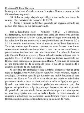 Romanos (William Barclay) 19
latino que tem uma série de resumos de seções. Nestes resumos os dois
últimos são os seguintes:
50: Sobre o perigo daquele que aflige a seu irmão por causa da
comida. Que é obviamente Romanos 14:15-23.
51: Sobre o mistério do Senhor, guardado em segredo antes de sua
paixão, mas depois de sua paixão revelado.
Isto é, igualmente claro — Romanos 16:25-27 —, a doxologia.
Evidentemente, estes sumários foram atos sobre um manuscrito que não
continha os capítulos 15 e 16. Agora, há uma coisa que arroja um raio de
luz sobre isto. Em um manuscrito a menção de Roma em Romanos 1:7 e
1:15, é omitida inteiramente. Não há menção de nenhum destinatário.
Tudo isto mostra que Romanos circulou em duas formas: uma forma
como a temos com dezesseis capítulos, e uma com quatorze capítulos, e
possivelmente também uma com quinze capítulos. A explicação deve ser
esta. Quando Paulo a escreveu a Roma tinha dezesseis capítulos; mas os
capítulos 15 e 16 só têm referência a coisas que tinham acontecido em
Roma. Eram particulares e pessoais para Roma. Agora, não há carta que
dê um compêndio tal da doutrina de Paulo e que de tal maneira dê a
essência destilada de seu evangelho.
O que deve ter acontecido é que Romanos chegou a circular entre
todas as Igrejas, com os dois últimos capítulos locais omitidos, exceto a
doxologia. Devem ter pensado que Romanos era muito fundamental para
deter-se em Roma e ficar ali, e assim devem ter tirado as referências
puramente locais e deve ter sido enviada a todas as Igrejas em geral.
Quando tentamos neste fascinante problema encontramos que, das
épocas mais primitivas, a Igreja sentiu que Romanos era uma expressão
tão grande do pensamento de Paulo, que devia chegar a ser, não a posse
de uma congregação, mas sim de toda a Igreja. Devemos recordar no
enquanto a estudemos que os homens consideraram sempre a carta aos
Romanos como a quintessência da mente e do coração de Paulo.
 