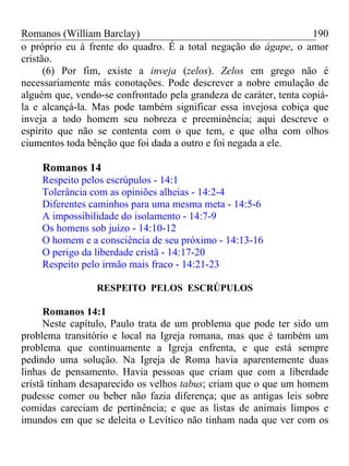 Romanos (William Barclay) 190
o próprio eu à frente do quadro. É a total negação do ágape, o amor
cristão.
(6) Por fim, existe a inveja (zelos). Zelos em grego não é
necessariamente más conotações. Pode descrever a nobre emulação de
alguém que, vendo-se confrontado pela grandeza de caráter, tenta copiá-
la e alcançá-la. Mas pode também significar essa invejosa cobiça que
inveja a todo homem seu nobreza e preeminência; aqui descreve o
espírito que não se contenta com o que tem, e que olha com olhos
ciumentos toda bênção que foi dada a outro e foi negada a ele.
Romanos 14
Respeito pelos escrúpulos - 14:1
Tolerância com as opiniões alheias - 14:2-4
Diferentes caminhos para uma mesma meta - 14:5-6
A impossibilidade do isolamento - 14:7-9
Os homens sob juízo - 14:10-12
O homem e a consciência de seu próximo - 14:13-16
O perigo da liberdade cristã - 14:17-20
Respeito pelo irmão mais fraco - 14:21-23
RESPEITO PELOS ESCRÚPULOS
Romanos 14:1
Neste capítulo, Paulo trata de um problema que pode ter sido um
problema transitório e local na Igreja romana, mas que é também um
problema que continuamente a Igreja enfrenta, e que está sempre
pedindo uma solução. Na Igreja de Roma havia aparentemente duas
linhas de pensamento. Havia pessoas que criam que com a liberdade
cristã tinham desaparecido os velhos tabus; criam que o que um homem
pudesse comer ou beber não fazia diferença; que as antigas leis sobre
comidas careciam de pertinência; e que as listas de animais limpos e
imundos em que se deleita o Levítico não tinham nada que ver com os
 