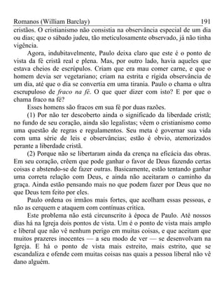 Romanos (William Barclay) 191
cristãos. O cristianismo não consistia na observância especial de um dia
ou dias; que o sábado judeu, tão meticulosamente observado, já não tinha
vigência.
Agora, indubitavelmente, Paulo deixa claro que este é o ponto de
vista da fé cristã real e plena. Mas, por outro lado, havia aqueles que
estava cheios de escrúpulos. Criam que era mau comer carne, e que o
homem devia ser vegetariano; criam na estrita e rígida observância de
um dia, até que o dia se convertia em uma tirania. Paulo o chama o ultra
escrupuloso de fraco na fé. O que quer dizer com isto? E por que o
chama fraco na fé?
Esses homens são fracos em sua fé por duas razões.
(1) Por não ter descoberto ainda o significado da liberdade cristã;
no fundo de seu coração, ainda são legalistas; vêem o cristianismo como
uma questão de regras e regulamentos. Seu meta é governar sua vida
com uma série de leis e observâncias; estão é obvio, atemorizados
perante a liberdade cristã.
(2) Porque não se libertaram ainda da crença na eficácia das obras.
Em seu coração, crêem que pode ganhar o favor de Deus fazendo certas
coisas e abstendo-se de fazer outras. Basicamente, estão tentando ganhar
uma correta relação com Deus, e ainda não aceitaram o caminho da
graça. Ainda estão pensando mais no que podem fazer por Deus que no
que Deus tem feito por eles.
Paulo ordena os irmãos mais fortes, que acolham essas pessoas, e
não as cerquem e ataquem com contínuas critica.
Este problema não está circunscrito à época de Paulo. Até nossos
dias há na Igreja dois pontos de vista. Um é o ponto de vista mais amplo
e liberal que não vê nenhum perigo em muitas coisas, e que aceitam que
muitos prazeres inocentes — a seu modo de ver — se desenvolvam na
Igreja. E há o ponto de vista mais estreito, mais estrito, que se
escandaliza e ofende com muitas coisas nas quais a pessoa liberal não vê
dano alguém.
 