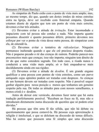 Romanos (William Barclay) 192
As simpatias de Paulo estão com o ponto de vista mais amplo; mas,
ao mesmo tempo, diz que, quando um destes irmãos de miras estreitas
entra na Igreja, deve ser recebido com fraternal simpatia. Quando
estamos diante de alguém que tem um ponto de vista mais estreito,
devemos evitar três atitudes.
(1) Devemos evitar a atitude de irritação. Estar incomodado e
impaciente com tal pessoa não conduz a nada. Não importa quanto
possamos dissentir e quanto possamos diferir, primeiro devemos nos
esforçar por ver o ponto de vista dessa outra pessoa, de simpatizar com
ela, de entendê-la.
(2) Devemos evitar a tentativa de ridicularizar. Ninguém
permanece inalterado quando o que ele crê precioso desperta risadas.
Não é pequeno pecado o rir das crenças de outrem. Poderão parecer-nos
preconceitos mais que crenças; isso não importa; ninguém tem direito de
rir do que outro considera sagrado. Em todo caso, a risada nunca o
conduzirá a uma visão mais ampla; só o fará enquadrar-se mais
decididamente ainda em sua rigidez.
(3) Devemos evitar a atitude de desdém. É um grande engano
qualificar a uma pessoa com pontos de vista estreitos, como um parvo
antiquado cujas opiniões podem ser tratadas com desprezo. As crenças
de um homem devem ser tratadas com respeito. Não é possível sequer
ganhar alguém para nossa posição a menos que tenhamos um genuíno
respeito pela sua. De todas as atitudes para com nossos semelhantes, a
menos cristã é o desdém.
Antes de deixar este versículo, devemos fazer notar que há outra
tradução perfeitamente possível. "Recebam ao fraco na fé, mas não o
introduzam diretamente numa discussão de questões que só podem criar
dúvidas."
Há pessoas que têm uma fé tão sólida, que não há debate ou
questionamento que possa comovê-la. Há pessoas cuja aproximação à
religião é intelectual, e que se deleitam na discussão de temas difíceis.
Mas há outros que possuem uma fé simples que uma discussão
 