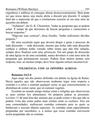 Romanos (William Barclay) 193
engenhosa e ardilosa só consegue alterar desnecessariamente. Bem pode
ser que nossa época seja muito afeita a discutir por discutir. É sempre
fatal dar a impressão de que o cristianismo consiste só em uma série de
questões em debate.
"Achamos", diz G. K. Chesterton, "todas as perguntas que se podem
achar. É tempo de que deixemos de buscar perguntas e comecemos a
buscar respostas."
"Diga-me suas certezas", disse Goethe, "tenho suficientes dúvidas
próprias."
Há uma excelente regra que deveria dirigir e guiar o processo de
toda discussão — toda discussão, mesmo que tenha sido uma discussão
confusa e embora tenha versado sobre temas que não têm solução,
sempre deve finalizar com uma afirmação. Em um grupo de discussão
de uma Igreja ou de uma sociedade, nunca devemos ir com uma série de
perguntas que permanecem escuras. Podem ficar muitos pontos sem
resposta, mas, ao mesmo tempo, deve ficar alguma certeza incomovível.
TOLERÂNCIA COM AS OPINIÕES ALHEIAS
Romanos 14:2-4
Aqui surge um dos pontos definidos em debate na Igreja de Roma.
Havia aqueles que não observavam nenhuma regra com respeito a
comidas e a tabus e comiam qualquer coisa; os que conscientemente se
abstinham de comer carne, que só comiam vegetais.
Existiam no mundo antigo muitas seitas e religiões que observavam
as mais estritas leis alimentares. Os próprios judeus as possuíam.
Levítico 11 dá uma lista dos animais que se pode comer e dos que não se
podem. Uma das seitas judias mais estritas eram os essênios. Eles em
suas comunidades, realizavam comidas comunais para as quais se
banhavam e usavam objetos especiais. As comidas eram especialmente
preparadas por sacerdotes, e, a menos que essas comidas estivessem
assim preparadas não as comiam.
 