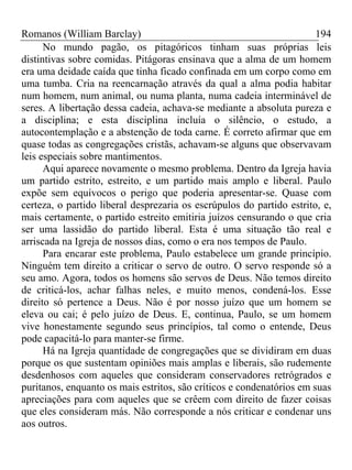 Romanos (William Barclay) 194
No mundo pagão, os pitagóricos tinham suas próprias leis
distintivas sobre comidas. Pitágoras ensinava que a alma de um homem
era uma deidade caída que tinha ficado confinada em um corpo como em
uma tumba. Cria na reencarnação através da qual a alma podia habitar
num homem, num animal, ou numa planta, numa cadeia interminável de
seres. A libertação dessa cadeia, achava-se mediante a absoluta pureza e
a disciplina; e esta disciplina incluía o silêncio, o estudo, a
autocontemplação e a abstenção de toda carne. É correto afirmar que em
quase todas as congregações cristãs, achavam-se alguns que observavam
leis especiais sobre mantimentos.
Aqui aparece novamente o mesmo problema. Dentro da Igreja havia
um partido estrito, estreito, e um partido mais amplo e liberal. Paulo
expõe sem equívocos o perigo que poderia apresentar-se. Quase com
certeza, o partido liberal desprezaria os escrúpulos do partido estrito, e,
mais certamente, o partido estreito emitiria juízos censurando o que cria
ser uma lassidão do partido liberal. Esta é uma situação tão real e
arriscada na Igreja de nossos dias, como o era nos tempos de Paulo.
Para encarar este problema, Paulo estabelece um grande princípio.
Ninguém tem direito a criticar o servo de outro. O servo responde só a
seu amo. Agora, todos os homens são servos de Deus. Não temos direito
de criticá-los, achar falhas neles, e muito menos, condená-los. Esse
direito só pertence a Deus. Não é por nosso juízo que um homem se
eleva ou cai; é pelo juízo de Deus. E, continua, Paulo, se um homem
vive honestamente segundo seus princípios, tal como o entende, Deus
pode capacitá-lo para manter-se firme.
Há na Igreja quantidade de congregações que se dividiram em duas
porque os que sustentam opiniões mais amplas e liberais, são rudemente
desdenhosos com aqueles que consideram conservadores retrógrados e
puritanos, enquanto os mais estritos, são críticos e condenatórios em suas
apreciações para com aqueles que se crêem com direito de fazer coisas
que eles consideram más. Não corresponde a nós criticar e condenar uns
aos outros.
 