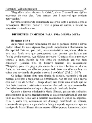 Romanos (William Barclay) 195
"Rogo-lhes pelas vísceras de Cristo", disse Cromwell aos rígidos
escoceses de seus dias, "que pensem que é possível que estejam
equivocados."
Devemos eliminar da comunidade da Igreja tanto a censura como o
menosprezo. Devemos deixar a Deus o juízo de outros, e buscar só
simpatias e entendimentos.
DIFERENTES CAMINHOS PARA UMA MESMA META
Romanos 14:5-6
Aqui Paulo introduz outro tema em que os partidos liberal e estrito
podem diferir. Os mais rígidos dão grande importância à observância do
dia especial. Esta era, por certo, uma característica dos judeus. Mais de
uma vez, Paulo teve que preocupar-se com pessoas que faziam um
fetiche do dia especial. Aos Gálatas escreveu: “Guardais dias, e meses, e
tempos, e anos. Receio de vós tenha eu trabalhado em vão para
convosco” (Gálatas 4:10-11). Escreve também aos colossenses:
“Ninguém, pois, vos julgue por causa de comida e bebida, ou dia de
festa, ou lua nova, ou sábados, porque tudo isso tem sido sombra das
coisas que haviam de vir; porém o corpo é de Cristo” (Col. 2:16-17).
Os judeus tinham feito uma tirania do sábado, rodeando-o de um
matagal de regras e regulamentos e proibições. Não era que Paulo queria
eliminar o dia do Senhor — longe disso; mas temia uma atitude que de
fato fazia consistir o cristianismo na observância de um determinado dia.
O cristianismo é muito mais que a observância do dia do Senhor.
Quando a famosa missionária Maria Slessor, passou três solitários
anos em meio da selva, freqüentemente os dias se mesclavam, já que não
tinha calendário. Uma vez a acharam realizando os cultos na segunda-
feira, e, outra vez, acharam-na um domingo martelando no telhado,
convencida de que era segunda-feira. Ninguém pode argumentar que os
serviços de Maria Slessor foram menos válidos porque foram realizados
 