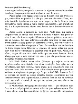 Romanos (William Barclay) 196
numa segunda-feira; ou que ela houvesse de algum modo quebrantado os
mandamentos porque estivesse trabalhando num domingo.
Paulo nunca teria negado que o dia do Senhor é um dia precioso e
que, com efeito, na prática, é o dia que deve ser ofertado a Deus, mas
teria insistido igualmente em que, nem sequer o dia do Senhor deve
converter-se numa tirania, e muito menos transformar-se em um fetiche;
não é o dia que devemos adorar, mas Àquele que é Senhor de todos os
dias.
Ainda assim, a despeito de tudo isso, Paulo roga que reine a
simpatia entre os irmãos mais liberais e os mais estreitos. Seu ponto de
vista é que, não importa quão diferentes sejam as práticas, suas metas
são as mesmas. Em suas diferentes atitudes para com os dias, ambos
crêem servir a Deus; quando se sentarem a comer, um come carne e o
outro não, mas ambos dão graças a Deus. Faremos bem em lembrar isto.
Se tento chegar desde Glasgow a Londres, há muitas rotas que posso
usar. Não estou constrangido a escolher uma em particular. Posso, com
efeito, chegar ali sem usar meia milha que use outro homem. Paulo
advoga por que a meta comum nos una, e que não permitamos que as
diferentes práticas nos dividam.
Mas Paulo insiste numa coisa. Qualquer que seja o curso que
alguém escolha, deve fazê-lo com plena convicção. Suas ações devem
ser ditadas, não pelo costume, muito menos pela superstição, mas sim
pela convicção. Não devemos fazer coisas simplesmente porque outros
as fazem, e simplesmente porque seja "o que se faz". Não devemos fazê-
las porque, no íntimo de nosso coração, estamos governados por um
sistema de tabus semi supersticiosos. Devemos fazê-las por ter meditado
e ter alcançado a convicção de que ao menos para nós, são o que
corresponde fazer.
E Paulo poderia ter agregado a isto algo mais — que ninguém pode
fazer de sua própria prática a norma universal para todos os outros. Esta
é, com efeito, uma das calamidades da Igreja; estamos tão inclinados a
 