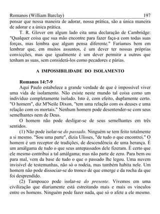 Romanos (William Barclay) 197
pensar que nossa maneira de adorar, nossa prática, são a única maneira
de adorar e a única prática.
T. R. Glover em algum lado cita uma declaração de Cambridge:
"Qualquer coisa que sua mão encontre para fazer faça-a com todas suas
forças, mas lembra que algum pensa diferente." Faríamos bem em
lembrar que, em muitos assuntos, é um dever ter nossas próprias
convicções, mas que igualmente é um dever permitir a outros que
tenham as suas, sem considerá-los como pecadores e párias.
A IMPOSSIBILIDADE DO ISOLAMENTO
Romanos 14:7-9
Aqui Paulo estabelece a grande verdade de que é impossível viver
uma vida de isolamento. Não existe neste mundo tal coisa como um
indivíduo completamente isolado. Isto é, com efeito, duplamente certo.
"O homem", diz M'Neile Dixon, "tem uma relação com os deuses e uma
relação com os mortais." Nenhum homem pode desentender-se com seus
semelhantes nem de Deus.
O homem não pode desligar-se de seus semelhantes em três
sentidos.
(1) Não pode isolar-se do passado. Ninguém se tem feito totalmente
a si mesmo. "Sou uma parte", dizia Ulisses, "de tudo o que encontrei." O
homem é um receptor de tradições, de descendência de uma herança. É
um amálgama de tudo o que seus antepassados dele fizeram. É certo que
ele mesmo contribui a tal amálgama; mas não parte de zero. Para bem ou
para mal, vem da base de tudo o que o passado lhe legou. Uma nuvem
invisível de testemunhas, não só o rodeia, mas também habita nele. Um
homem não pode dissociar-se do tronco de que emerge e da rocha da que
foi desprendido.
(2) Tampouco pode isolar-se do presente. Vivemos em uma
civilização que diariamente está estreitando mais e mais os vínculos
entre os homens. Ninguém pode fazer nada, que só o afete a ele mesmo.
 