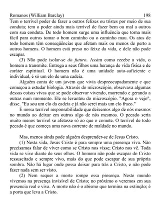 Romanos (William Barclay) 198
Tem o terrível poder de fazer a outros felizes ou tristes por meio de sua
conduta; tem o poder ainda mais terrível de fazer bem ou mal a outros
com sua conduta. De todo homem surge uma influência que torna mais
fácil para outros tomar o bom caminho ou o caminho mau. Os atos de
todo homem têm conseqüências que afetam mais ou menos de perto a
outros homens. O homem está preso no feixe da vida, e dele não pode
escapar.
(3) Não pode isolar-se do futuro. Assim como recebe a vida, o
homem a transmite. Entrega a seus filhos uma herança de vida física e de
caráter espiritual. O homem não é uma unidade auto-suficiente e
individual, é só um elo de uma cadeia.
Alguém conta de um jovem que vivia despreocupadamente e que
começou a estudar biologia. Através do microscópio, observava algumas
dessas coisas vivas que se pode observar vivendo, morrendo e gerando a
outras num momento. Ele se levantou do microscópio. "Agora o vejo",
disse. "Eu sou um elo da cadeia e já não serei mais um elo fraco."
É nossa terrível responsabilidade que deixemos algo de nós mesmos
no mundo ao deixar em outros algo de nós mesmos. O pecado seria
muito menos terrível se afetasse só ao que o comete. O terrível de todo
pecado é que começa uma nova corrente de maldade no mundo.
Mas, menos ainda pode alguém desprender-se de Jesus Cristo.
(1) Nesta vida, Jesus Cristo é para sempre uma presença viva. Não
precisamos falar de viver como se Cristo nos visse; Cristo nos vê. Toda
vida se vive diante de seus olhos. O homem não pode escapar do Cristo
ressuscitado e sempre vivo, mais do que pode escapar de sua própria
sombra. Não há lugar onde possa deixar para trás a Cristo, e não pode
fazer nada sem ser visto.
(2) Nem sequer a morte rompe essa presença. Neste mundo
vivemos na presença invisível de Cristo; no próximo o veremos em sua
presencia real e viva. A morte não é o abismo que termina na extinção; é
a porta que leva a Cristo.
 