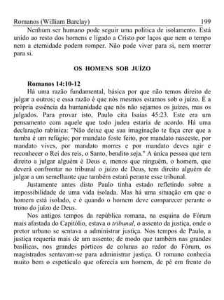 Romanos (William Barclay) 199
Nenhum ser humano pode seguir uma política de isolamento. Está
unido ao resto dos homens e ligado a Cristo por laços que nem o tempo
nem a eternidade podem romper. Não pode viver para si, nem morrer
para si.
OS HOMENS SOB JUÍZO
Romanos 14:10-12
Há uma razão fundamental, básica por que não temos direito de
julgar a outros; e essa razão é que nós mesmos estamos sob o juízo. É a
própria essência da humanidade que nós não sejamos os juízes, mas os
julgados. Para provar isto, Paulo cita Isaías 45:23. Este era um
pensamento com aquele que todo judeu estaria de acordo. Há uma
declaração rabínica: "Não deixe que sua imaginação te faça crer que a
tumba é um refúgio; por mandato foste feito, por mandato nasceste, por
mandato vives, por mandato morres e por mandato deves agir e
reconhecer o Rei dos reis, o Santo, bendito seja." A única pessoa que tem
direito a julgar alguém é Deus e, menos que ninguém, o homem, que
deverá confrontar no tribunal o juízo de Deus, tem direito alguém de
julgar a um semelhante que também estará perante esse tribunal.
Justamente antes disto Paulo tinha estado refletindo sobre a
impossibilidade de uma vida isolada. Mas há uma situação em que o
homem está isolado, e é quando o homem deve comparecer perante o
trono do juízo de Deus.
Nos antigos tempos da república romana, na esquina do Fórum
mais afastada do Capitólio, estava o tribunal, o assento da justiça, onde o
pretor urbano se sentava a administrar justiça. Nos tempos de Paulo, a
justiça requeria mais de um assento; de modo que também nas grandes
basílicas, nos grandes pórticos de colunas ao redor do Fórum, os
magistrados sentavam-se para administrar justiça. O romano conhecia
muito bem o espetáculo que oferecia um homem, de pé em frente do
 