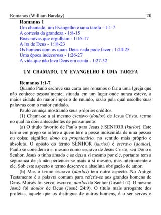 Romanos (William Barclay) 20
Romanos 1
Um chamado, um Evangelho e uma tarefa - 1:1-7
A cortesia da grandeza - 1:8-15
Boas novas que orgulham - 1:16-17
A ira de Deus - 1:18-23
Os homens com os quais Deus nada pode fazer - 1:24-25
Uma época indecorosa - 1:26-27
A vida que não leva Deus em conta - 1:27-32
UM CHAMADO, UM EVANGELHO E UMA TAREFA
Romanos 1:1-7
Quando Paulo escreve sua carta aos romanos o faz a uma Igreja que
não conhece pessoalmente, situada em um lugar onde nunca esteve, a
maior cidade do maior império do mundo, razão pela qual escolhe suas
palavras com o maior cuidado.
Paulo começa mostrando seus próprios créditos.
(1) Chama-se a si mesmo escravo (doulos) de Jesus Cristo, termo
no qual há dois antecedentes de pensamento:
(a) O título favorito de Paulo para Jesus é SENHOR (kurios). Este
termo em grego se refere a quem tem a posse indiscutida de uma pessoa
ou coisa; significa dono ou proprietário, no sentido mais próprio e
absoluto. O oposto do termo SENHOR (kurios) é escravo (doulos).
Paulo se considera a si mesmo como escravo de Jesus Cristo, seu Dono e
Senhor. Jesus o tinha amado e se deu a si mesmo por ele, portanto tem a
segurança de já não pertencer-se mais a si mesmo, mas inteiramente a
ele. Sob este aspecto o termo descreve a absoluta obrigação de amor.
(b) Mas o termo escravo (doulos) tem outro aspecto. No Antigo
Testamento é a palavra comum para referir-se aos grandes homens de
Deus. Moisés foi servo, escravo, doulos do Senhor (Josué 1:2). O mesmo
Josué foi doulos de Deus (Josué 24:9). O título mais arrogante dos
profetas, aquele que os distingue de outros homens, é o ser servos e
 
