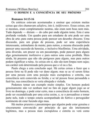Romanos (William Barclay) 201
O HOMEM E A CONSCIÊNCIA DE SEU PRÓXIMO
Romanos 14:13-16
Os estóicos estavam acostumados a ensinar que existem muitas
coisas que eles chamavam adiafora, isto é, indiferentes. Essas coisas, em
si mesmos, eram completamente neutras, não eram nem boas nem más.
Tudo depende — diziam — do cabo por onde alguém tome. Esta é uma
profunda verdade. Um quadro para um estudante de arte pode ser uma
obra de arte; para outra pessoa pode parecer um desenho obsceno. Uma
discussão, para um grupo de pessoas, pode ser uma experiência
interessante, estimulante da mente; para outros, a mesma discussão pode
parecer uma sucessão de heresias, e inclusive blasfêmias. Uma atividade,
uma diversão, um prazer ou um passatempo, pode parecer para alguns
algo genuinamente inofensivo e para outros uma coisa proibida. Mais
ainda, há prazeres que não são perigosos para alguns, mas para outros
podem significar a ruína. As coisas em si, não são nem limpas nem sujas;
seu caráter está determinado pela pessoa que a vê ou a faz.
Paulo chega a esta conclusão aqui. Há certas coisas a fazer que a
pessoa forte na fé pode não ver dano algum; mas se as vê serem feitas
por uma pessoa com uma posição mais escrupulosa e estreita, sua
consciência será comovida ou ferida; e se tal pessoa fosse persuadida a
fazê-las, sua consciência se veria ultrajada e violada.
Podemos tomar um exemplo muito simples. Um homem poderá
genuinamente não ver nenhum mal no fato de jogar algum jogo ao ar
livre no domingo, e pode estar certo, mas a consciência de outro homem,
pode ser escandalizada por uma coisa assim, e, se o persuadisse a tomar
parte nele, todo o tempo estaria acompanhado do furtivo e perseguidor
sentimento de estar fazendo algo mau.
Há muitos prazeres e passatempos que alguém pode estar genuína e
sinceramente convencido por princípio de que são inteiramente
legítimos, mas a pessoa mais escrupulosa e estreita os verá como
 