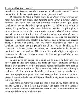 Romanos (William Barclay) 202
pecados, e, se fosse persuadida a tomar parte neles, não poderia livrar-se
do sentimento de estar participando de um pouco proibido.
O conselho de Paulo é muito claro. É um dever cristão pensar em
tudo, não como nos afeta, mas também como afeta a outros. Agora,
notemos que Paulo não diz que devamos sempre deixar que nossa
conduta seja dominada e ditada pelas opiniões, ou até os preconceitos de
outros; há questões que são essencialmente questões de princípios, e
nelas a pessoa deve escolher seu próprio caminho. Mas há muitas coisas
que são neutras ou indiferentes; há muitas coisas que não são em si
mesmos nem boas nem más; há muitíssimas coisas que são realmente
prazeres e passatempos, hábitos e costumes, que a pessoa não precisa
fazer, a menos que queira. Não são partes essenciais da vida e da
conduta; pertencem ao que poderíamos chamar extras da vida, e, é a
convicção de Paulo, que em tais coisas, não temos o direito de ofender a
um irmão mais escrupuloso. Não temos direito de afligir e ultrajar sua
consciência pelo ato de nós mesmos fazê-las ou persuadindo a essa
pessoa que as faça.
A vida deve ser guiada pelo princípio do amor; se fizermos isto,
nosso guia na vida será pensar, não tanto em nossos supostos direitos a
fazer o que quisermos, como em nossas responsabilidades para com os
outros. Não temos direito a afligir a consciência de outro nas coisas que
realmente não importam. A liberdade cristã nunca deve ser usada como
uma desculpa para atropelar os sentimentos genuínos de outros. Nenhum
prazer é tão importante que justifique o ofender e angustiar e até causar a
ruína de outros.
Agostinho costumava a dizer que toda a ética cristã, podia incluir-se
no dito "Ame a Deus e faça o que quiser." Em certo sentido é verdade,
mas o cristianismo não consiste só em amar a Deus, consiste também em
amar o próximo como a nós mesmos.
 