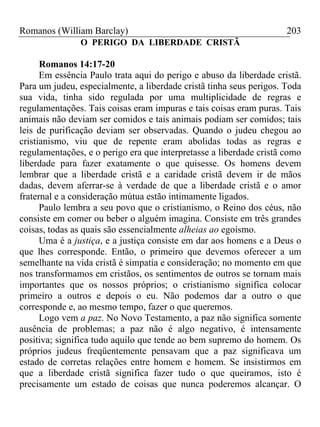 Romanos (William Barclay) 203
O PERIGO DA LIBERDADE CRISTÃ
Romanos 14:17-20
Em essência Paulo trata aqui do perigo e abuso da liberdade cristã.
Para um judeu, especialmente, a liberdade cristã tinha seus perigos. Toda
sua vida, tinha sido regulada por uma multiplicidade de regras e
regulamentações. Tais coisas eram impuras e tais coisas eram puras. Tais
animais não deviam ser comidos e tais animais podiam ser comidos; tais
leis de purificação deviam ser observadas. Quando o judeu chegou ao
cristianismo, viu que de repente eram abolidas todas as regras e
regulamentações, e o perigo era que interpretasse a liberdade cristã como
liberdade para fazer exatamente o que quisesse. Os homens devem
lembrar que a liberdade cristã e a caridade cristã devem ir de mãos
dadas, devem aferrar-se à verdade de que a liberdade cristã e o amor
fraternal e a consideração mútua estão intimamente ligados.
Paulo lembra a seu povo que o cristianismo, o Reino dos céus, não
consiste em comer ou beber o alguém imagina. Consiste em três grandes
coisas, todas as quais são essencialmente alheias ao egoísmo.
Uma é a justiça, e a justiça consiste em dar aos homens e a Deus o
que lhes corresponde. Então, o primeiro que devemos oferecer a um
semelhante na vida cristã é simpatia e consideração; no momento em que
nos transformamos em cristãos, os sentimentos de outros se tornam mais
importantes que os nossos próprios; o cristianismo significa colocar
primeiro a outros e depois o eu. Não podemos dar a outro o que
corresponde e, ao mesmo tempo, fazer o que queremos.
Logo vem a paz. No Novo Testamento, a paz não significa somente
ausência de problemas; a paz não é algo negativo, é intensamente
positiva; significa tudo aquilo que tende ao bem supremo do homem. Os
próprios judeus freqüentemente pensavam que a paz significava um
estado de corretas relações entre homem e homem. Se insistirmos em
que a liberdade cristã significa fazer tudo o que queiramos, isto é
precisamente um estado de coisas que nunca poderemos alcançar. O
 