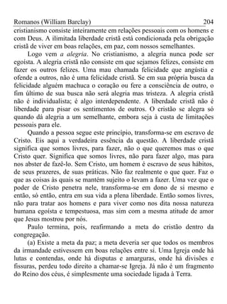 Romanos (William Barclay) 204
cristianismo consiste inteiramente em relações pessoais com os homens e
com Deus. A ilimitada liberdade cristã está condicionada pela obrigação
cristã de viver em boas relações, em paz, com nossos semelhantes.
Logo vem a alegria. No cristianismo, a alegria nunca pode ser
egoísta. A alegria cristã não consiste em que sejamos felizes, consiste em
fazer os outros felizes. Uma mau chamada felicidade que angústia e
ofende a outros, não é uma felicidade cristã. Se em sua própria busca da
felicidade alguém machuca o coração ou fere a consciência de outro, o
fim último de sua busca não será alegria mas tristeza. A alegria cristã
não é individualista; é algo interdependente. A liberdade cristã não é
liberdade para pisar os sentimentos de outros. O cristão se alegra só
quando dá alegria a um semelhante, embora seja à custa de limitações
pessoais para ele.
Quando a pessoa segue este princípio, transforma-se em escravo de
Cristo. Eis aqui a verdadeira essência da questão. A liberdade cristã
significa que somos livres, para fazer, não o que queremos mas o que
Cristo quer. Significa que somos livres, não para fazer algo, mas para
nos abster de fazê-lo. Sem Cristo, um homem é escravo de seus hábitos,
de seus prazeres, de suas práticas. Não faz realmente o que quer. Faz o
que as coisas às quais se mantém sujeito o levam a fazer. Uma vez que o
poder de Cristo penetra nele, transforma-se em dono de si mesmo e
então, só então, entra em sua vida a plena liberdade. Então somos livres,
não para tratar aos homens e para viver como nos dita nossa natureza
humana egoísta e tempestuosa, mas sim com a mesma atitude de amor
que Jesus mostrou por nós.
Paulo termina, pois, reafirmando a meta do cristão dentro da
congregação.
(a) Existe a meta da paz; a meta deveria ser que todos os membros
da irmandade estivessem em boas relações entre si. Uma Igreja onde há
lutas e contendas, onde há disputas e amarguras, onde há divisões e
fissuras, perdeu todo direito a chamar-se Igreja. Já não é um fragmento
do Reino dos céus, é simplesmente uma sociedade ligada à Terra.
 