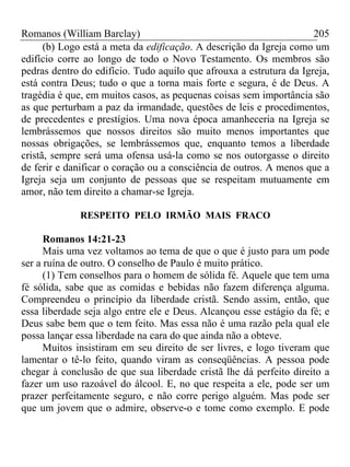 Romanos (William Barclay) 205
(b) Logo está a meta da edificação. A descrição da Igreja como um
edifício corre ao longo de todo o Novo Testamento. Os membros são
pedras dentro do edifício. Tudo aquilo que afrouxa a estrutura da Igreja,
está contra Deus; tudo o que a torna mais forte e segura, é de Deus. A
tragédia é que, em muitos casos, as pequenas coisas sem importância são
as que perturbam a paz da irmandade, questões de leis e procedimentos,
de precedentes e prestígios. Uma nova época amanheceria na Igreja se
lembrássemos que nossos direitos são muito menos importantes que
nossas obrigações, se lembrássemos que, enquanto temos a liberdade
cristã, sempre será uma ofensa usá-la como se nos outorgasse o direito
de ferir e danificar o coração ou a consciência de outros. A menos que a
Igreja seja um conjunto de pessoas que se respeitam mutuamente em
amor, não tem direito a chamar-se Igreja.
RESPEITO PELO IRMÃO MAIS FRACO
Romanos 14:21-23
Mais uma vez voltamos ao tema de que o que é justo para um pode
ser a ruína de outro. O conselho de Paulo é muito prático.
(1) Tem conselhos para o homem de sólida fé. Aquele que tem uma
fé sólida, sabe que as comidas e bebidas não fazem diferença alguma.
Compreendeu o princípio da liberdade cristã. Sendo assim, então, que
essa liberdade seja algo entre ele e Deus. Alcançou esse estágio da fé; e
Deus sabe bem que o tem feito. Mas essa não é uma razão pela qual ele
possa lançar essa liberdade na cara do que ainda não a obteve.
Muitos insistiram em seu direito de ser livres, e logo tiveram que
lamentar o tê-lo feito, quando viram as conseqüências. A pessoa pode
chegar à conclusão de que sua liberdade cristã lhe dá perfeito direito a
fazer um uso razoável do álcool. E, no que respeita a ele, pode ser um
prazer perfeitamente seguro, e não corre perigo alguém. Mas pode ser
que um jovem que o admire, observe-o e tome como exemplo. E pode
 