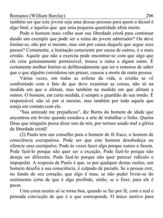Romanos (William Barclay) 206
também ser que este jovem seja uma dessas pessoas para quem o álcool é
algo fatal, e àquelas que que uma pequena quantidade afeta muito.
Pode o homem mais velho usar sua liberdade cristã para continuar
dando um exemplo que pode ser a ruína do jovem admirador? Ou deve
limitar-se, não por si mesmo, mas sim por causa daquele que segue seus
passos? Certamente, a limitação consciente por causa de outros, é o mais
cristão. Aquele que não a exercita pode encontrar-se com que algo que
ele creu genuinamente permissível, trouxe a ruína a algum outro. É
certamente melhor limitar-se deliberadamente que ter o remorso de saber
que o que alguém considerou um prazer, causou a morte de outra pessoa.
Várias vezes, em todas as esferas da vida, o cristão se vê
confrontado com o fato de que deve examinar as coisas, não só na
medida em que o afetam, mas também na medida em que afetam a
outros. O homem, em certa medida, é sempre o guardião de seu irmão. É
responsável, não só por si mesmo, mas também por todo aquele que
esteja em contato com ele.
"Sua amizade me prejudicou", diz Burns do homem de idade que
encontrou em Irvine quando estudava a arte de trabalhar o linho. Queira
Deus que ninguém possa dizer isto de nós, por termos usado mal a glória
da liberdade cristã!
(2) Paulo tem um conselho para o homem de fé fraco, o homem de
consciência escrupulosa. Pode ser que este homem desobedeça ou
silencie seus escrúpulos. Pode às vezes fazer algo porque outros o fazem.
Pode fazê-lo porque não quer ser a exceção. Pode fazê-lo porque não
deseja ser diferente. Pode fazê-lo porque não quer parecer ridículo e
impopular. A resposta de Paulo é que, se por qualquer destas razões, um
homem desafia a sua consciência, é culpado de pecado. Se a pessoa crer,
no fundo de seu coração, que algo é mau, se não puder livrar-se do
sentimento certo de que é algo proibido, então, se o fizer, para ele é
pecar.
Uma coisa neutra só se torna boa, quando se faz por fé, com a real e
pensada convicção de que é o que corresponde. O único motivo para
 