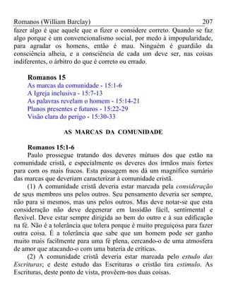 Romanos (William Barclay) 207
fazer algo é que aquele que o fizer o considere correto. Quando se faz
algo porque é um convencionalismo social, por medo à impopularidade,
para agradar os homens, então é mau. Ninguém é guardião da
consciência alheia, e a consciência de cada um deve ser, nas coisas
indiferentes, o árbitro do que é correto ou errado.
Romanos 15
As marcas da comunidade - 15:1-6
A Igreja inclusiva - 15:7-13
As palavras revelam o homem - 15:14-21
Planos presentes e futuros - 15:22-29
Visão clara do perigo - 15:30-33
AS MARCAS DA COMUNIDADE
Romanos 15:1-6
Paulo prossegue tratando dos deveres mútuos dos que estão na
comunidade cristã, e especialmente os deveres dos irmãos mais fortes
para com os mais fracos. Esta passagem nos dá um magnífico sumário
das marcas que deveriam caracterizar à comunidade cristã.
(1) A comunidade cristã deveria estar marcada pela consideração
de seus membros uns pelos outros. Seu pensamento deveria ser sempre,
não para si mesmos, mas uns pelos outros. Mas deve notar-se que esta
consideração não deve degenerar em lassidão fácil, sentimental e
flexível. Deve estar sempre dirigida ao bem do outro e à sua edificação
na fé. Não é a tolerância que tolera porque é muito preguiçosa para fazer
outra coisa. É a tolerância que sabe que um homem pode ser ganho
muito mais facilmente para uma fé plena, cercando-o de uma atmosfera
de amor que atacando-o com uma bateria de críticas.
(2) A comunidade cristã deveria estar marcada pelo estudo das
Escrituras; e deste estudo das Escrituras o cristão tira estimulo. As
Escrituras, deste ponto de vista, provêem-nos duas coisas.
 