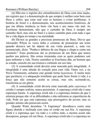 Romanos (William Barclay) 208
(a) Dão-nos o registro dos entendimentos de Deus com uma nação,
um registro que é a demonstração de que sempre é melhor estar bem com
Deus e sofrer, que estar mal com os homens e evitar problemas. A
história de Israel é a demonstração, nos acontecimentos históricos, de
que em última instância os bons vão bem e aos maus vão mal. As
Escrituras demonstram, não que o caminho de Deus é sempre um
caminho fácil, mas sim no final é o único caminho para com tudo o que
faz a vida digna no tempo e na eternidade.
(b) Dá-nos as grandes e preciosas promessas de Deus. Diz-se que
Alexander Whyte às vezes tinha o costume de pronunciar um texto
quando deixava um lar depois de seu visita pastoral; e, uma vez
pronunciado, dizia: "Ponha-o debaixo de sua língua e chupe-o como um
caramelo." Estas promessas são as promessas de um Deus que nunca
quebra sua palavra. São coisas tremendas com as quais podemos sair
para enfrentar a vida. Nestes caminhos as Escrituras dão, ao homem que
as estuda, consolo em sua tristeza e estímulo em seu luta.
(3) A comunidade cristã deveria estar marcada pela integridade. A
integridade é uma atitude do coração para com vida. Outra vez, e no
Novo Testamento, achamos este grande termo hypomone. É muito mais
que paciência; é a adequação triunfante que pode fazer frente à vida, é a
força que não somente aceita as coisas, mas sim, aceitando-as,
transforma-as em glória.
(4) A comunidade cristã deveria estar marcada pela esperança. O
cristão é sempre realista, nunca pessimista. A esperança cristã não é uma
esperança barata. A esperança cristã não é a esperança imatura de que é
otimista porque não vê as dificuldades e não enfrentou as experiências da
vida. Pode ser que esta esperança seja prerrogativa do jovem; mas os
grandes artistas não pensavam assim.
Quando Watts desenhou "A Esperança" desenhou-a como uma
figura abatida e inclinada com uma só corda em sua lira. A esperança
cristã é a esperança que viu tudo e o sofreu tudo, e mesmo assim não
desesperou, porque crê em Deus. A esperança cristã não é a esperança no
 