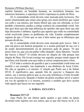 Romanos (William Barclay) 209
espírito humano, na bondade humana, na resistência humana, nos
interesses humanos; a esperança cristã é esperança no poder de Deus.
(5) A comunidade cristã deveria estar marcada pela harmonia. Por
muito ornamentada que esteja uma igreja, por muito perfeitos que sejam
seu culto e sua música, por muito liberal que seja seu oferenda, se tiver
perdido a harmonia, perdeu a antiga essência da comunidade cristã. Isto
não quer dizer que não haja diferença de opinião; não quer dizer que não
haja discussões e debates; significa que aqueles que estão na comunidade
cristã resolverão juntos os problemas da vida. Estarão completamente
seguros de que o Cristo que os une é bem maior que as diferenças que
possam dividi-los.
(6) A comunidade cristã deveria estar marcada pelo louvor. Não é
uma má prova um homem perguntar se o acento principal de sua voz é
de azedo descontentamento ou de prazerosa ação de graças. "O que
posso fazer eu, que sou um pobre velho aleijado", disse Epicteto, "exceto
dar louvor a Deus?" O cristão deveria ter alegria da vida porque tem
alegria de Deus. Ele levará consigo seu segredo, porque estará seguro de
que Deus está fazendo com que todas as coisas cooperem para o bem.
(7) E toda a essência da questão é que a comunidade cristã toma seu
modelo e seu exemplo, sua inspiração e sua dinâmica de Jesus Cristo.
Ele não se agradou a si mesmo. A citação que Paulo usa é do Salmo
69:10. É significativo que, quando fala de suportar a fraqueza dos
outros, usa a mesma palavra que se usa com referência a Cristo levando
sua cruz (bastazein). Quando o Senhor da glória escolheu servir a outros
em vez de agradar-se a si mesmo, assentou o modelo que deve aceitar
todo aquele que busca ser seu seguidor.
A IGREJA INCLUSIVA
Romanos 15:7-13
Aqui Paulo faz um último apelo quanto a que todos na Igreja
deveriam estar sujeitos uns aos outros, que os que são fracos na fé, e os
 