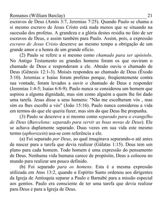 Romanos (William Barclay) 21
escravos de Deus (Amós 3:7, Jeremias 7:25). Quando Paulo se chama a
si mesmo escravo de Jesus Cristo está nada menos que se situando na
sucessão dos profetas. A grandeza e a glória destes residia no fato de ser
escravos de Deus, e assim também para Paulo. Assim, pois, a expressão
escravo de Jesus Cristo descreve ao mesmo tempo a obrigação de um
grande amor e a honra de um grande ofício.
(2) Paulo se refere a si mesmo como chamado para ser apóstolo.
No Antigo Testamento os grandes homens foram os que ouviram o
chamado de Deus e responderam a ele. Abraão ouviu o chamado de
Deus (Gênesis 12:1-3). Moisés respondeu ao chamado de Deus (Êxodo
3:10). Jeremias e Isaías foram profetas porque, freqüentemente contra
sua vontade, foram levados a ouvir o chamado de Deus e responder
(Jeremias 1:4-5; Isaías 6:8-9). Paulo nunca se considerou um homem que
aspirou a alguma dignidade, mas sim como alguém a quem lhe foi dado
uma tarefa. Jesus disse a seus homens: "Não me escolheram vós , mas
sim eu lhes escolhi a vós" (João 15:16). Paulo nunca considerou a vida
em termos do que ele queria fazer, mas sim do que Deus lhe propunha.
(3) Paulo se descreve a si mesmo como separado para o evangelho
de Deus (Barcelona: separado para servir as boas novas de Deus). Ele
se achava duplamente separado. Duas vezes em sua vida este mesmo
termo (aphorozein) usa-se com referência a ele.
(a) Foi separado por Deus, ao qual imaginava separando-o até antes
de nascer para a tarefa que devia realizar (Gálatas 1:15). Deus tem um
plano para cada homem. Todo homem é uma expressão do pensamento
de Deus. Nenhuma vida humana carece de propósito, Deus a colocou no
mundo para realizar um pouco definido.
(b) Foi separado para os homens. Esta é a mesma expressão
utilizada em Atos 13:2, quando o Espírito Santo ordenou aos dirigentes
da Igreja de Antioquia separar a Paulo e Barnabé para a missão especial
aos gentios. Paulo era consciente de ter uma tarefa que devia realizar
para Deus e para a Igreja de Deus.
 